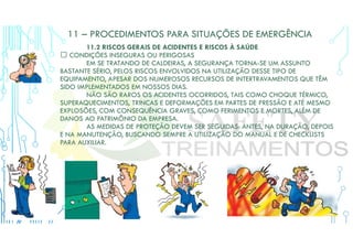 11 – PROCEDIMENTOS PARA SITUAÇÕES DE EMERGÊNCIA
11.2 RISCOS GERAIS DE ACIDENTES E RISCOS À SAÚDE
 CONDIÇÕES INSEGURAS OU PERIGOSAS
EM SE TRATANDO DE CALDEIRAS, A SEGURANÇA TORNA-SE UM ASSUNTO
BASTANTE SÉRIO, PELOS RISCOS ENVOLVIDOS NA UTILIZAÇÃO DESSE TIPO DE
EQUIPAMENTO, APESAR DOS NUMEROSOS RECURSOS DE INTERTRAVAMENTOS QUE TÊM
SIDO IMPLEMENTADOS EM NOSSOS DIAS.
NÃO SÃO RAROS OS ACIDENTES OCORRIDOS, TAIS COMO CHOQUE TÉRMICO,
SUPERAQUECIMENTOS, TRINCAS E DEFORMAÇÕES EM PARTES DE PRESSÃO E ATÉ MESMO
EXPLOSÕES, COM CONSEQUÊNCIA GRAVES, COMO FERIMENTOS E MORTES, ALÉM DE
DANOS AO PATRIMÔNIO DA EMPRESA.
AS MEDIDAS DE PROTEÇÃO DEVEM SER SEGUIDAS: ANTES, NA DURAÇÃO, DEPOIS
E NA MANUTENÇÃO, BUSCANDO SEMPRE A UTILIZAÇÃO DO MANUAL E DE CHECKLISTS
PARA AUXILIAR.
 