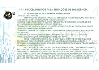 11 – PROCEDIMENTOS PARA SITUAÇÕES DE EMERGÊNCIA
11.2 RISCOS GERAIS DE ACIDENTES E RISCOS À SAÚDE
 RISCOS DE EXPLOSÕES
O EMPREGO DE CALDEIRAS IMPLICA EM RISCOS DOS MAIS DIVERSOS, NO ENTANTO O
MAIS GRAVE É O DE EXPLOSÃO, PELAS SEGUINTES RAZÕES:
 POR SE ENCONTRAR PRESENTE DURANTE TODO O TEMPO DE FUNCIONAMENTO, SENDO
IMPRESCINDÍVEL SEU CONTROLE DE FORMA CONTÍNUA;
 EM RAZÃO DA VIOLÊNCIA QUE AS EXPLOSÕES ACONTECEM, EM VIRTUDE DA QUANTIDADE
DE ENERGIA LIBERADA INSTANTANEAMENTE;
 POR ENVOLVER NÃO SÓ OPERADORES, COMO TAMBÉM AS PESSOAS QUE TRABALHAM NAS
REDONDEZAS;
 PORQUE SUA PREVENÇÃO DEVE SER CONSIDERADA EM TODAS AS FASES: PROJETO,
FABRICAÇÃO, OPERAÇÃO, MANUTENÇÃO, INSPEÇÃO E OUTRAS.
TODO FLUIDO COMPRESSÍVEL TEM O SEU VOLUME BASTANTE REDUZIDO QUANDO
COMPRIMIDO. ESSA REDUÇÃO É TANTAS VEZES MENOR QUANTO FOR O AUMENTO
DEPRESSÃO. A MASSA COMPRIMIDA DE FLUIDO PROCURA ENTÃO, OCUPAR UM ESPAÇO MAIOR
ATRAVÉS DE FENDAS E RUPTURAS.
NO CASO DE CALDEIRAS, OUTRO FATOR IMPORTANTE A SER CONSIDERADO QUANTO
ÀS EXPLOSÕES É A GRANDE QUANTIDADE DE CALOR TRANSMITIDA NO PROCESSO DE
VAPORIZAÇÃO. NESTE SENTIDO, OS DANOS PROVOCADOS PELA EXPLOSÃO DE UMA CALDEIRA
SERÃO MUITO MAIORES QUE UM RESERVATÓRIO CONTENDO AR, POR EXEMPLO, DE MESMO
VOLUME E DE MESMA PRESSÃO. ISSO POR QUE PARTE DA ENERGIA SERÁ LIBERADA NA FORMA
DE CALOR, PROVOCANDO O AQUECIMENTO DO AMBIENTE ONDE A EXPLOSÃO OCORRE.
 