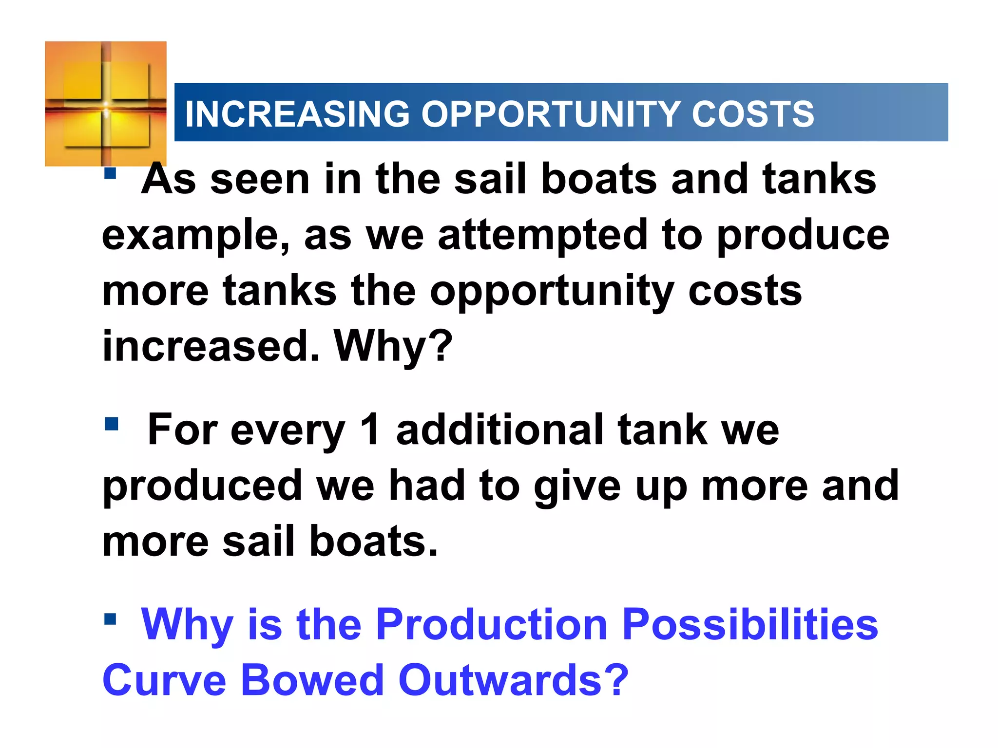INCREASING OPPORTUNITY COSTS
 As seen in the sail boats and tanks
example, as we attempted to produce
more tanks the opportunity costs
increased. Why?
 For every 1 additional tank we
produced we had to give up more and
more sail boats.
 Why is the Production Possibilities
Curve Bowed Outwards?
 