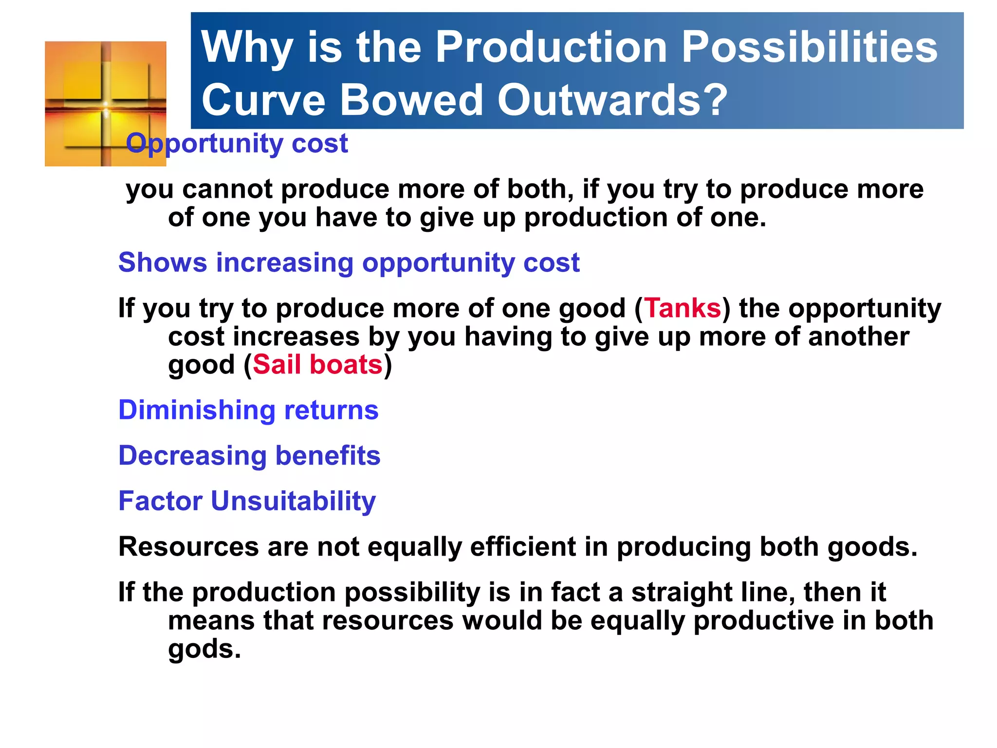 Why is the Production Possibilities
Curve Bowed Outwards?
Opportunity cost
you cannot produce more of both, if you try to produce more
of one you have to give up production of one.
Shows increasing opportunity cost
If you try to produce more of one good (Tanks) the opportunity
cost increases by you having to give up more of another
good (Sail boats)
Diminishing returns
Decreasing benefits
Factor Unsuitability
Resources are not equally efficient in producing both goods.
If the production possibility is in fact a straight line, then it
means that resources would be equally productive in both
gods.
 