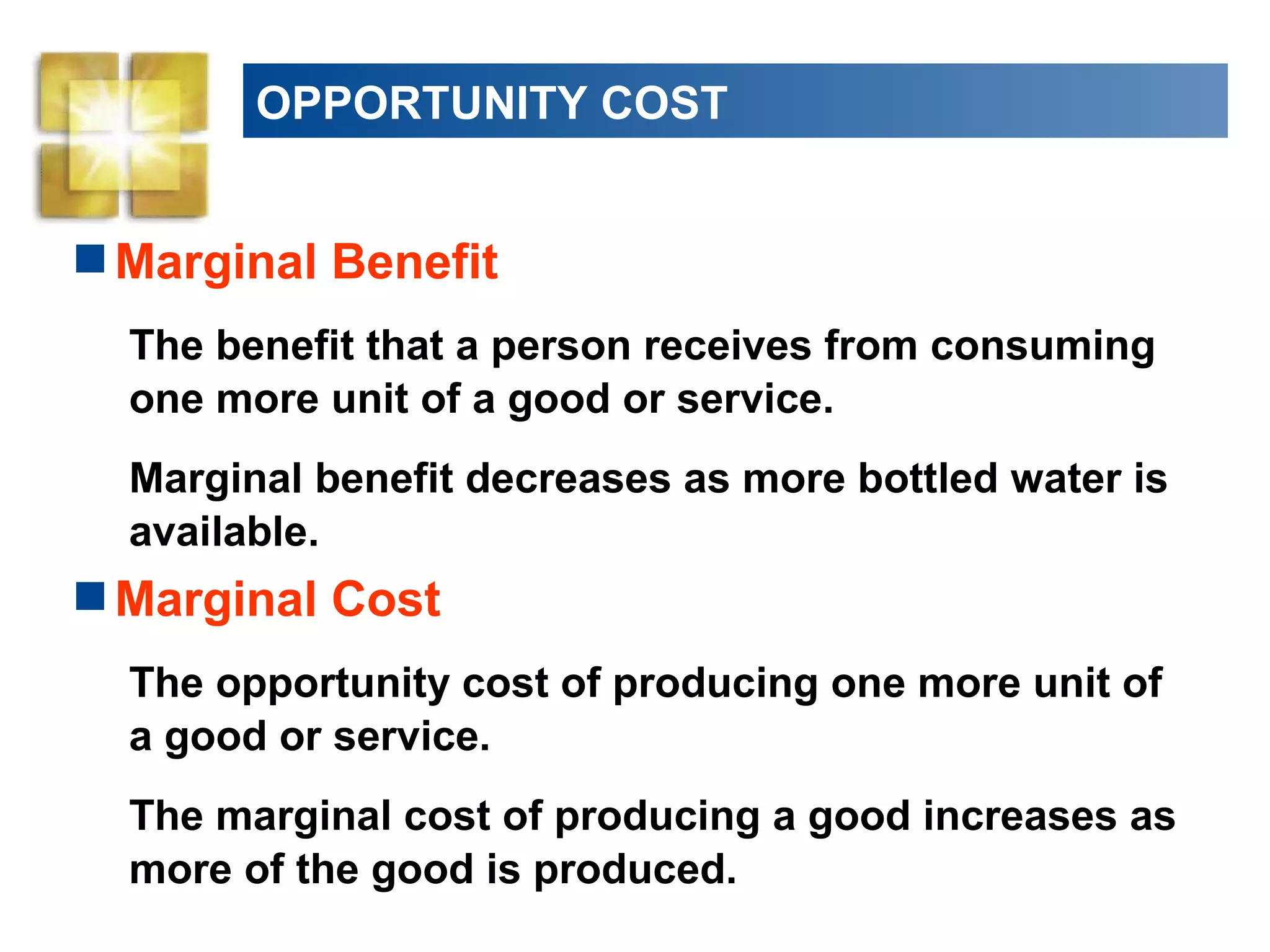 OPPORTUNITY COST
Marginal Benefit
The benefit that a person receives from consuming
one more unit of a good or service.
Marginal benefit decreases as more bottled water is
available.
Marginal Cost
The opportunity cost of producing one more unit of
a good or service.
The marginal cost of producing a good increases as
more of the good is produced.
 