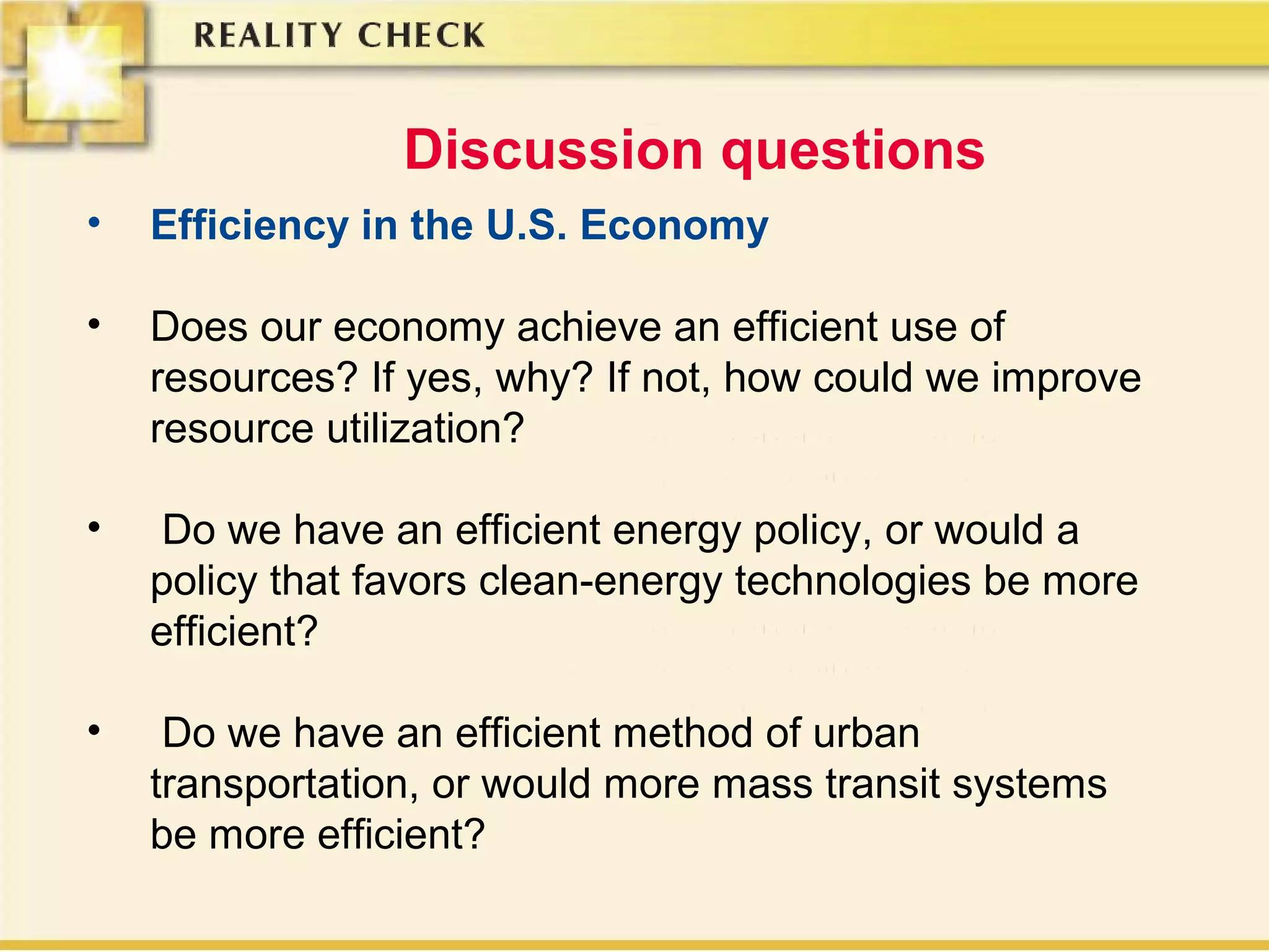 Discussion questions
• Efficiency in the U.S. Economy
• Does our economy achieve an efficient use of
resources? If yes, why? If not, how could we improve
resource utilization?
• Do we have an efficient energy policy, or would a
policy that favors clean-energy technologies be more
efficient?
• Do we have an efficient method of urban
transportation, or would more mass transit systems
be more efficient?
 