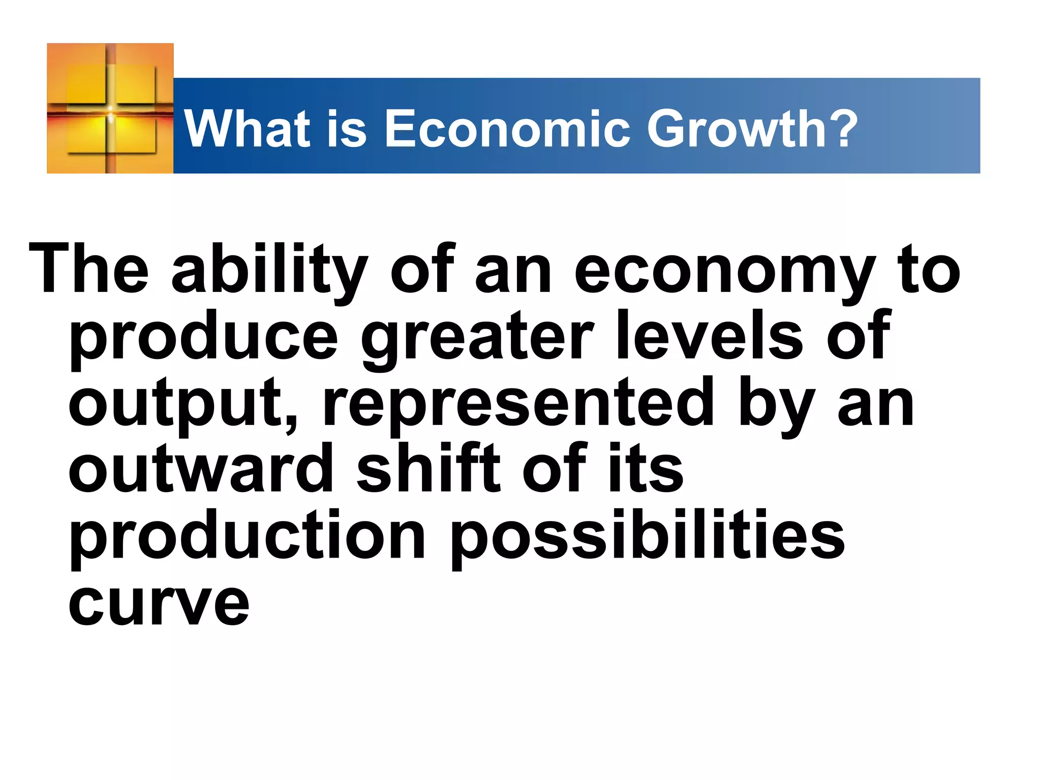 What is Economic Growth?
The ability of an economy to
produce greater levels of
output, represented by an
outward shift of its
production possibilities
curve
 