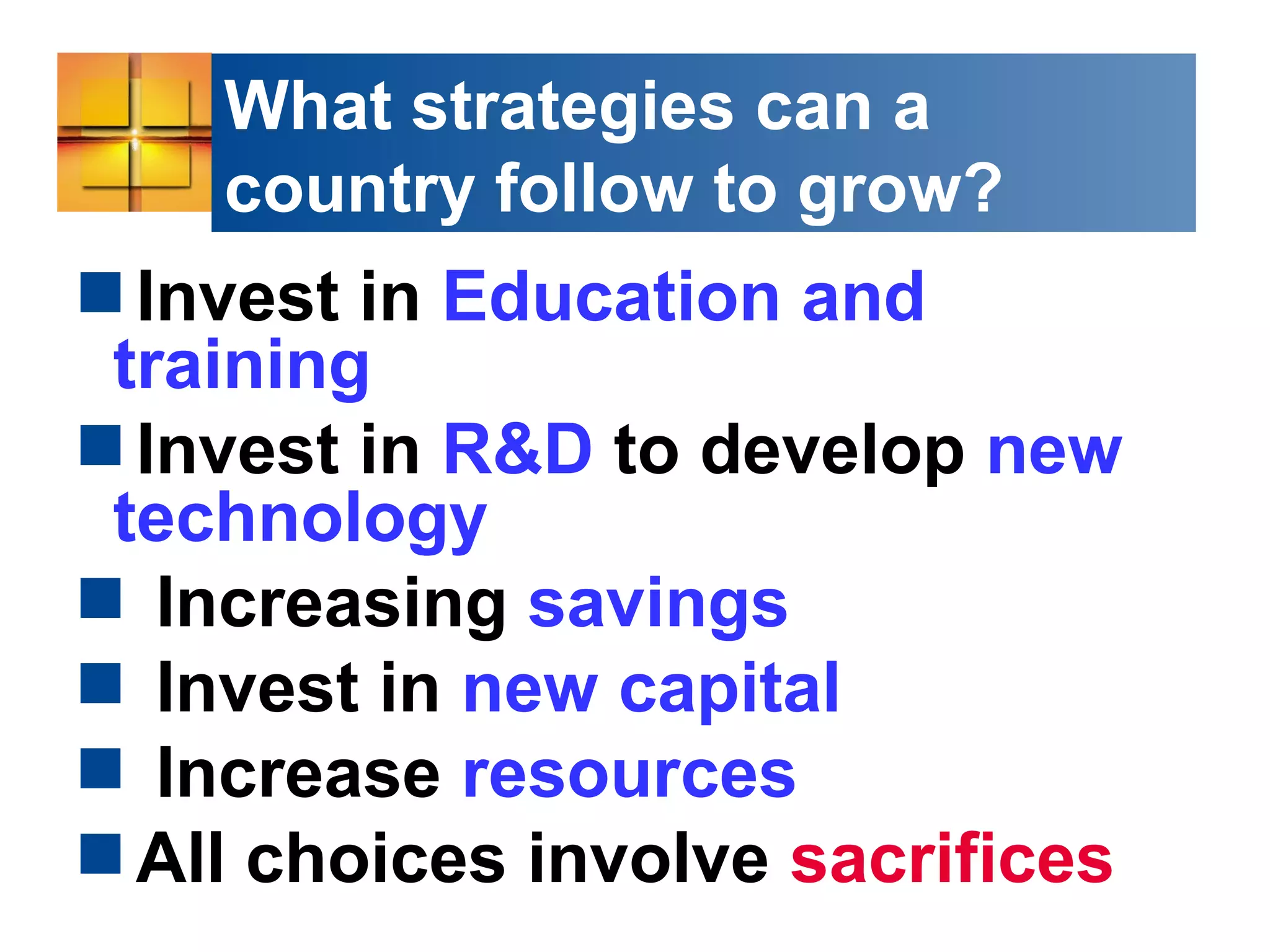 What strategies can a
country follow to grow?
Invest in Education and
training
Invest in R&D to develop new
technology
 Increasing savings
 Invest in new capital
 Increase resources
All choices involve sacrifices
 