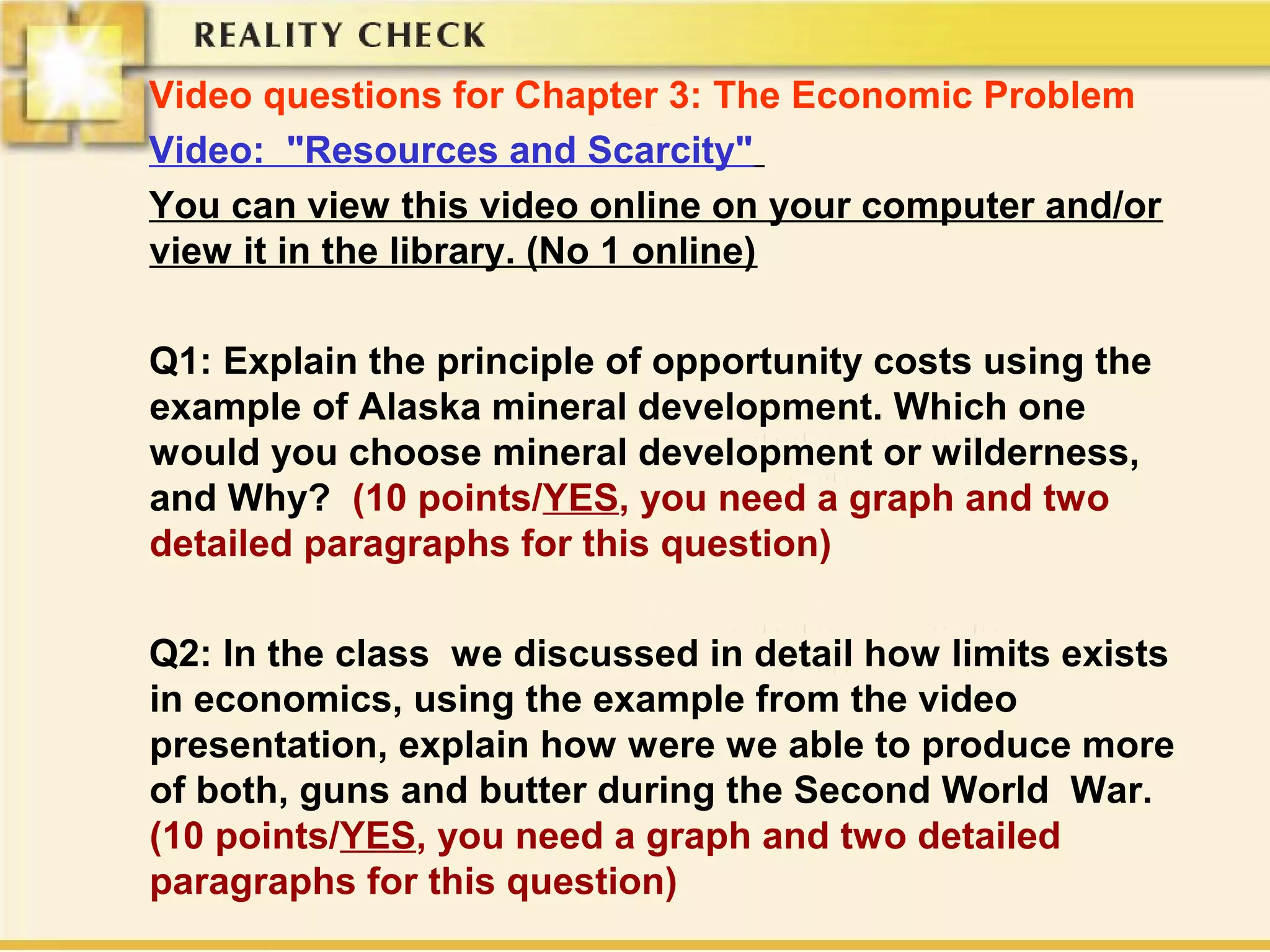 Video questions for Chapter 3: The Economic Problem
Video: "Resources and Scarcity"
You can view this video online on your computer and/or
view it in the library. (No 1 online)
Q1: Explain the principle of opportunity costs using the
example of Alaska mineral development. Which one
would you choose mineral development or wilderness,
and Why? (10 points/YES, you need a graph and two
detailed paragraphs for this question)
Q2: In the class we discussed in detail how limits exists
in economics, using the example from the video
presentation, explain how were we able to produce more
of both, guns and butter during the Second World War.
(10 points/YES, you need a graph and two detailed
paragraphs for this question)
 