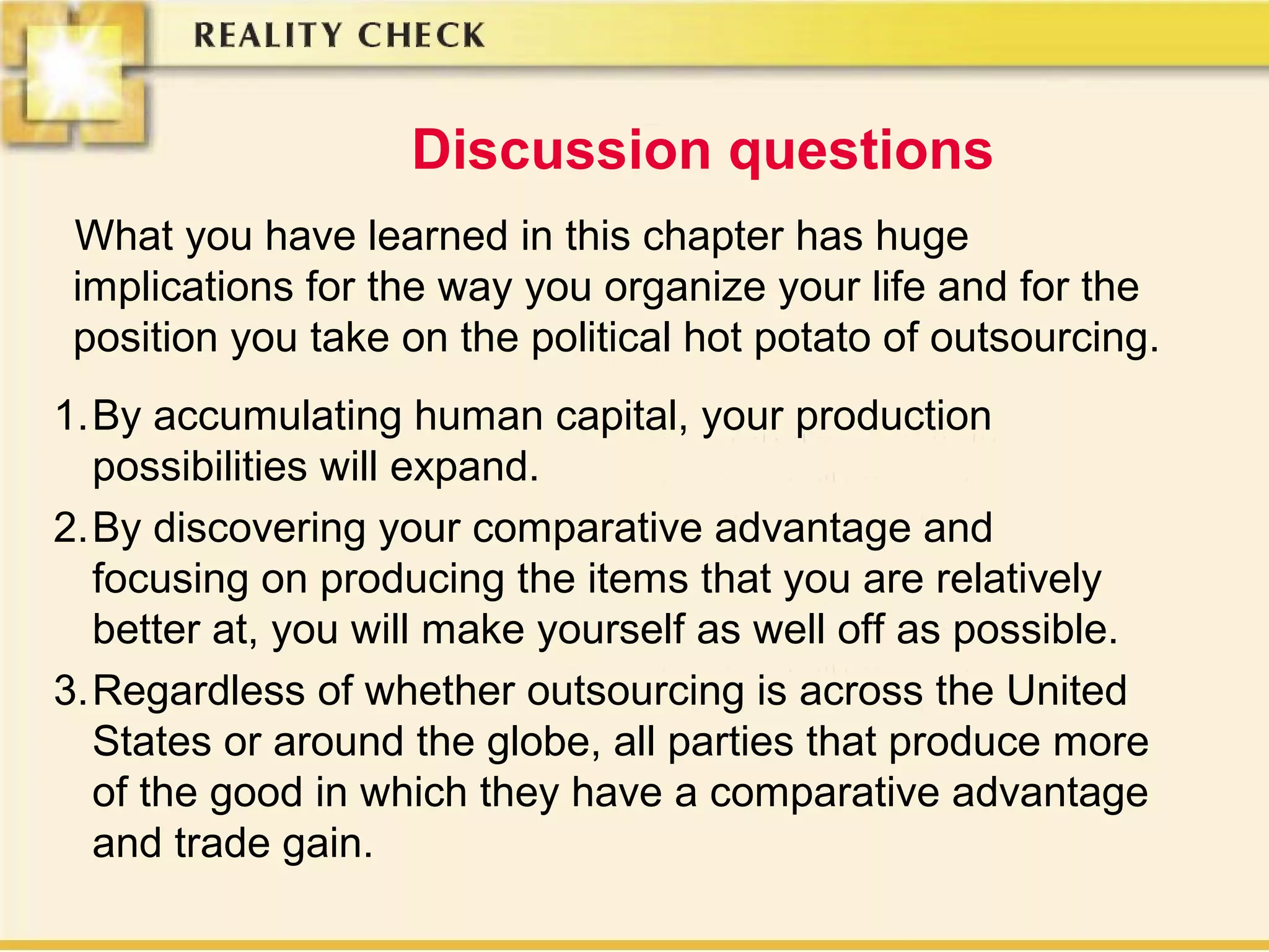 Discussion questions
What you have learned in this chapter has huge
implications for the way you organize your life and for the
position you take on the political hot potato of outsourcing.
1.By accumulating human capital, your production
possibilities will expand.
2.By discovering your comparative advantage and
focusing on producing the items that you are relatively
better at, you will make yourself as well off as possible.
3.Regardless of whether outsourcing is across the United
States or around the globe, all parties that produce more
of the good in which they have a comparative advantage
and trade gain.
 