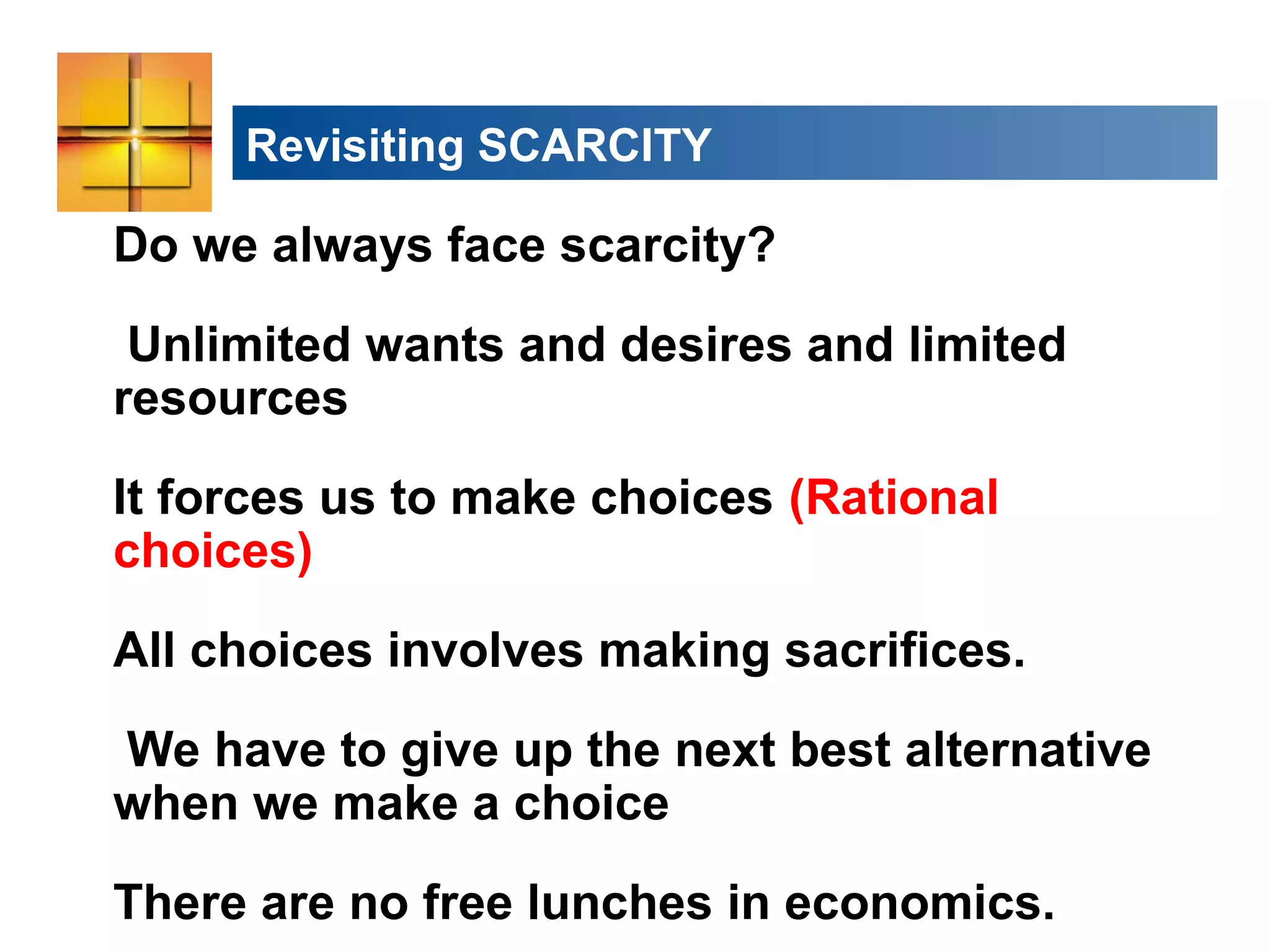 Revisiting SCARCITY
Do we always face scarcity?
Unlimited wants and desires and limited
resources
It forces us to make choices (Rational
choices)
All choices involves making sacrifices.
We have to give up the next best alternative
when we make a choice
There are no free lunches in economics.
 