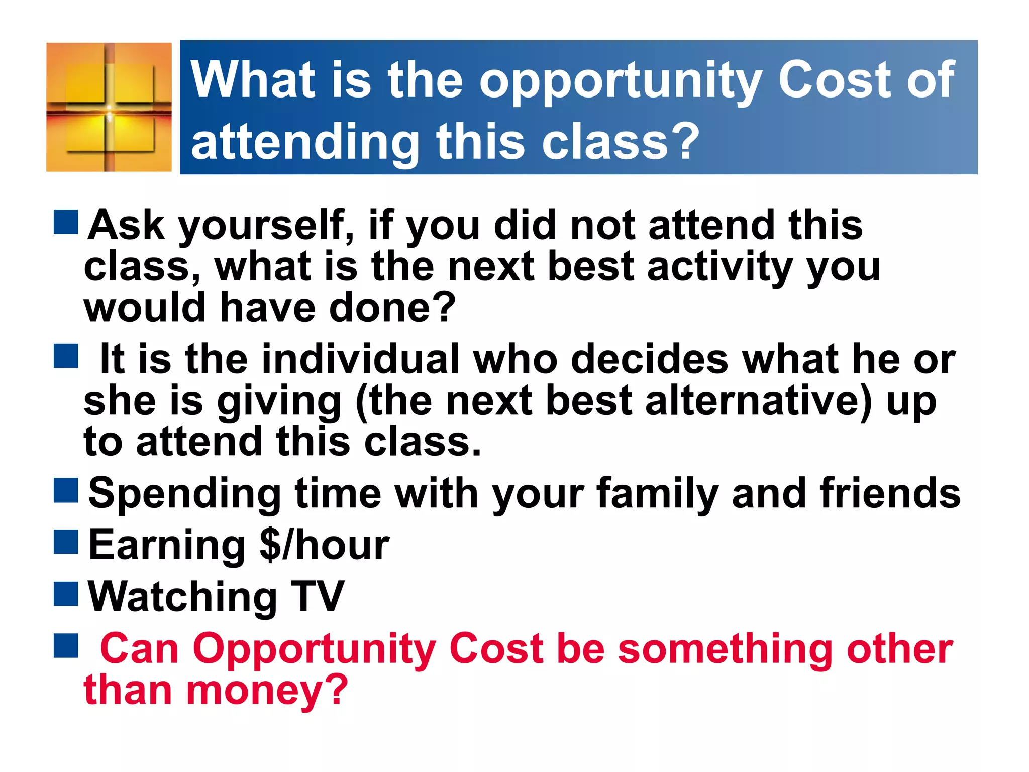 What is the opportunity Cost of
attending this class?
Ask yourself, if you did not attend this
class, what is the next best activity you
would have done?
 It is the individual who decides what he or
she is giving (the next best alternative) up
to attend this class.
Spending time with your family and friends
Earning $/hour
Watching TV
 Can Opportunity Cost be something other
than money?
 