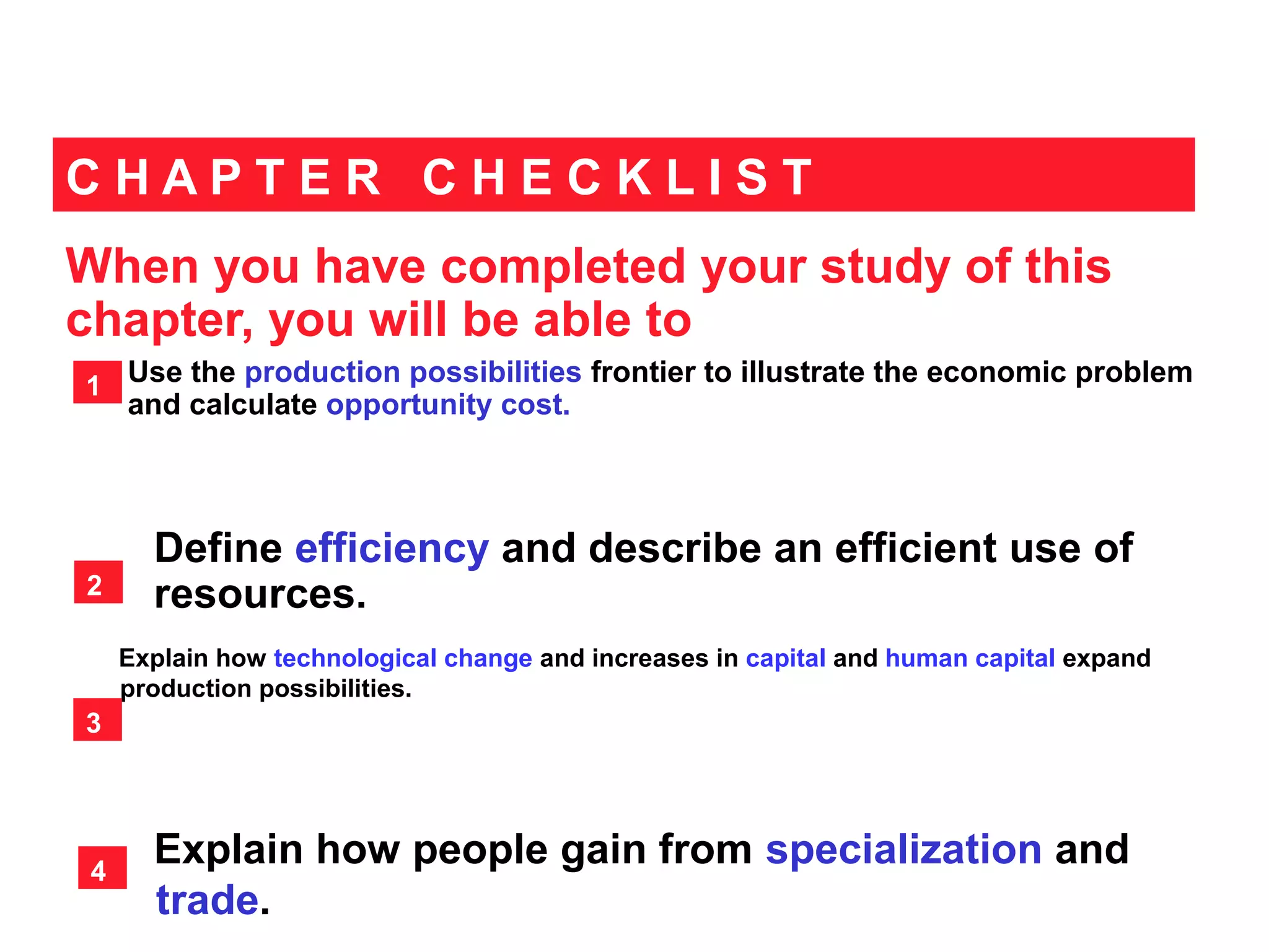 When you have completed your study of this
chapter, you will be able to
C H A P T E R C H E C K L I S T
Use the production possibilities frontier to illustrate the economic problem
and calculate opportunity cost.
1
Define efficiency and describe an efficient use of
resources.
Explain how technological change and increases in capital and human capital expand
production possibilities.
2
3
Explain how people gain from specialization and
trade.
4
 