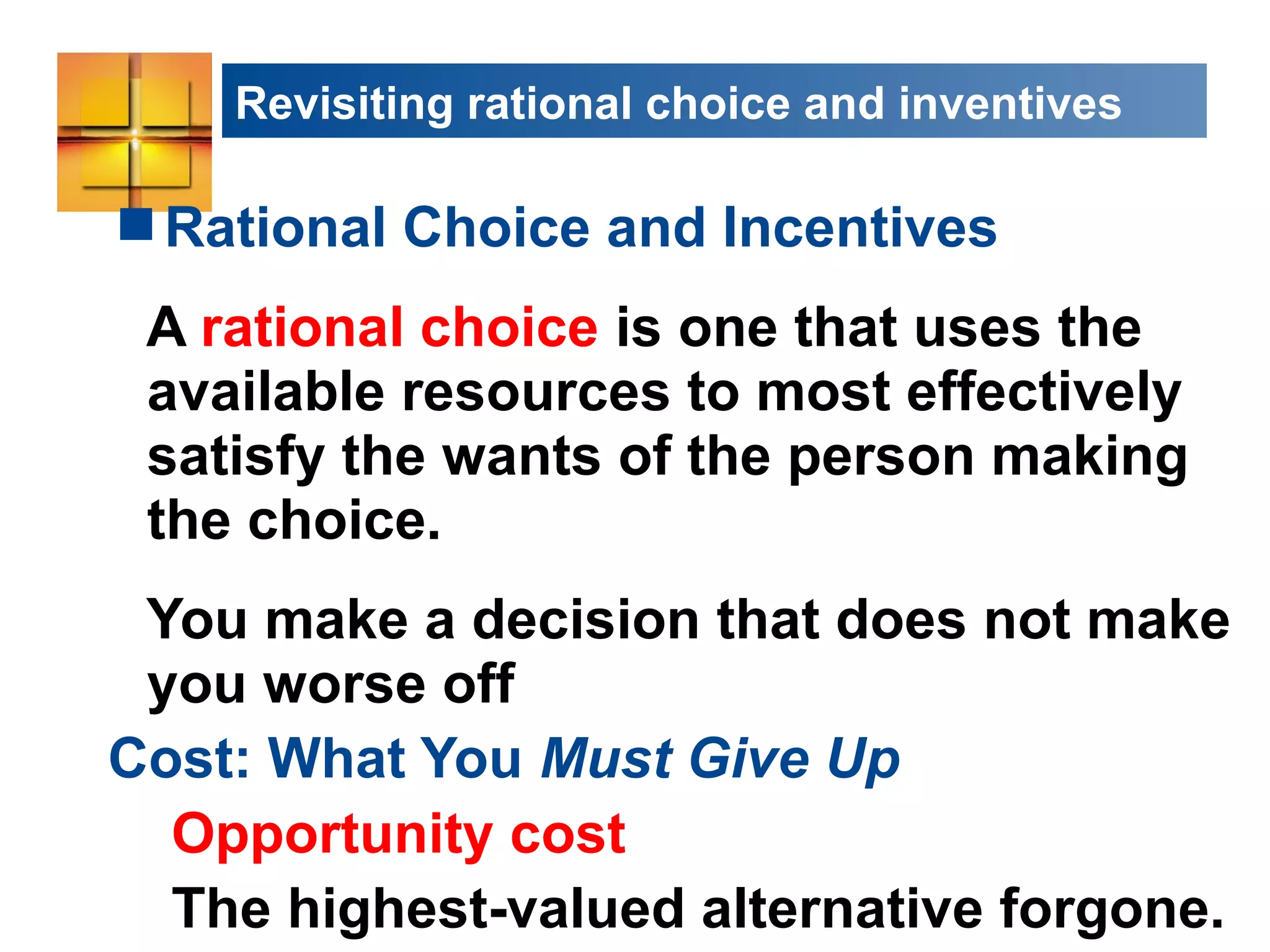Revisiting rational choice and inventives
Rational Choice and Incentives
A rational choice is one that uses the
available resources to most effectively
satisfy the wants of the person making
the choice.
You make a decision that does not make
you worse off
Cost: What You Must Give Up
Opportunity cost
The highest-valued alternative forgone.
 