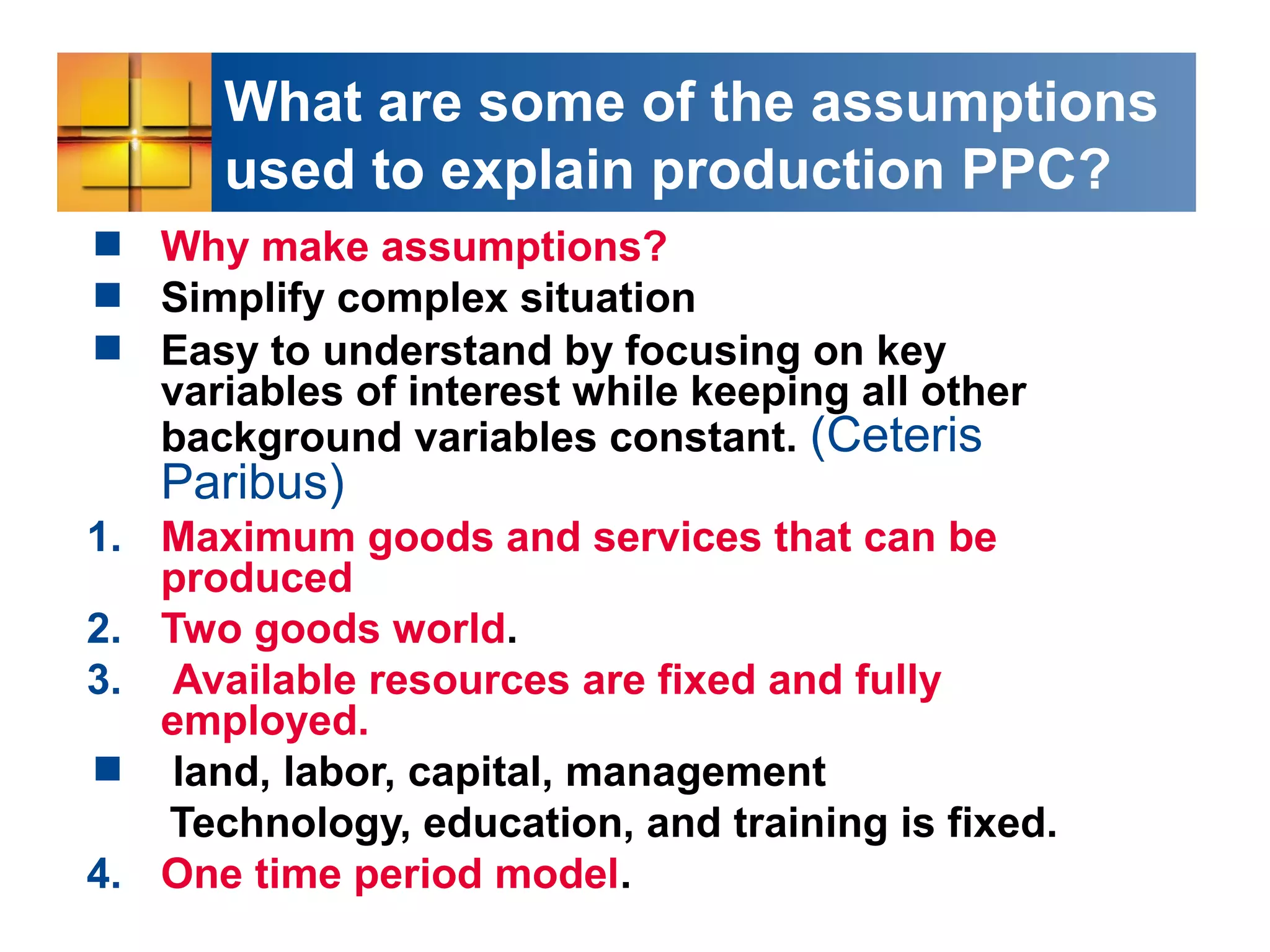 What are some of the assumptions
used to explain production PPC?
 Why make assumptions?
 Simplify complex situation
 Easy to understand by focusing on key
variables of interest while keeping all other
background variables constant. (Ceteris
Paribus)
1. Maximum goods and services that can be
produced
2. Two goods world.
3. Available resources are fixed and fully
employed.
 land, labor, capital, management
Technology, education, and training is fixed.
4. One time period model.
 