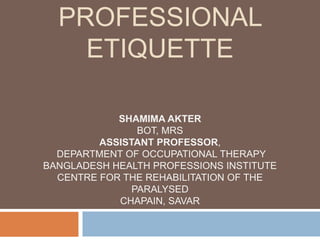PROFESSIONAL
ETIQUETTE
SHAMIMA AKTER
BOT, MRS
ASSISTANT PROFESSOR,
DEPARTMENT OF OCCUPATIONAL THERAPY
BANGLADESH HEALTH PROFESSIONS INSTITUTE
CENTRE FOR THE REHABILITATION OF THE
PARALYSED
CHAPAIN, SAVAR
 
