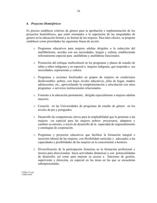 6. Proyectos Hemisféricos
Es preciso establecer criterios de género para la aprobación e implementación de los
proyectos hemisféricos, que estén orientados a la superación de las inequidades de
género en la educación formal y no formal de las mujeres. Para tales efectos, se propone
establecer como prioridades las siguientes líneas de acción:
o Programas educativos para mujeres adultas dirigidos a la reducción del
analfabetismo, acordes con sus necesidades, lengua y cultura, estableciendo
reforzamiento especial para analfabetas y analfabetas funcionales.
o Promoción del enfoque multicultural en los programas y planes de estudio de
niñas y niños indígenas y en especial a mujeres indígenas, que responda a sus
necesidades, aspiraciones y cultura.
o Programas y acciones focalizados en grupos de mujeres en condiciones
desfavorables: pobres, con bajos niveles educativos, jefas de hogar, madres
adolescentes, etc., aprovechando la complementación y articulación con otros
programas o servicios institucionales relacionados.
o Fomento a la educación permanente, dirigida especialmente a mujeres adultas
mayores.
o Creación en las Universidades de programas de estudio de género en los
niveles de pre y postgrados.
o Desarrollo de competencias claves para la empleabilidad que le permitan a las
mujeres –en especial para las mujeres pobres- proyectarse, adaptarse y
cambiar su entorno, a través de desarrollo de la capacidad de emprendimiento
y estrategias de cooperación.
o Programas y proyectos educativos que faciliten la formación integral e
inserción laboral de las mujeres, con flexibilidad curricular y adecuados a las
capacidades y posibilidades de las mujeres en lo concerniente a horarios.
o Diversificación de la participación femenina en la formación profesional y
técnica para direccionalas hacia actividades dinámicas y con potencialidades
de desarrollo, así como para mejorar su acceso a funciones de gestión,
supervisión y dirección, en especial en las áreas en las que se encuentran
subrepresentadas.
CDdoc-21.esp
CIM01269S
16
 
