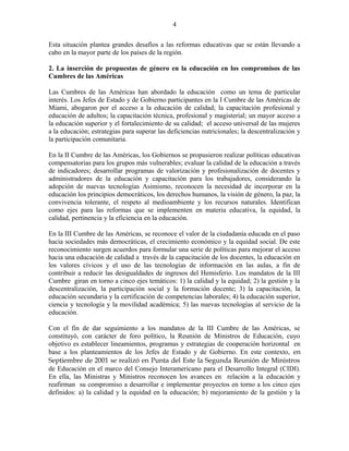 Esta situación plantea grandes desafíos a las reformas educativas que se están llevando a
cabo en la mayor parte de los países de la región.
2. La inserción de propuestas de género en la educación en los compromisos de las
Cumbres de las Américas
Las Cumbres de las Américas han abordado la educación como un tema de particular
interés. Los Jefes de Estado y de Gobierno participantes en la I Cumbre de las Américas de
Miami, abogaron por el acceso a la educación de calidad; la capacitación profesional y
educación de adultos; la capacitación técnica, profesional y magisterial; un mayor acceso a
la educación superior y el fortalecimiento de su calidad; el acceso universal de las mujeres
a la educación; estrategias para superar las deficiencias nutricionales; la descentralización y
la participación comunitaria.
En la II Cumbre de las Américas, los Gobiernos se propusieron realizar políticas educativas
compensatorias para los grupos más vulnerables; evaluar la calidad de la educación a través
de indicadores; desarrollar programas de valorización y profesionalización de docentes y
administradores de la educación y capacitación para los trabajadores, considerando la
adopción de nuevas tecnologías Asimismo, reconocen la necesidad de incorporar en la
educación los principios democráticos, los derechos humanos, la visión de género, la paz, la
convivencia tolerante, el respeto al medioambiente y los recursos naturales. Identifican
como ejes para las reformas que se implementen en materia educativa, la equidad, la
calidad, pertinencia y la eficiencia en la educación.
En la III Cumbre de las Américas, se reconoce el valor de la ciudadanía educada en el paso
hacia sociedades más democráticas, el crecimiento económico y la equidad social. De este
reconocimiento surgen acuerdos para formular una serie de políticas para mejorar el acceso
hacia una educación de calidad a través de la capacitación de los docentes, la educación en
los valores cívicos y el uso de las tecnologías de información en las aulas, a fin de
contribuir a reducir las desigualdades de ingresos del Hemisferio. Los mandatos de la III
Cumbre giran en torno a cinco ejes temáticos: 1) la calidad y la equidad; 2) la gestión y la
descentralización, la participación social y la formación docente; 3) la capacitación, la
educación secundaria y la certificación de competencias laborales; 4) la educación superior,
ciencia y tecnología y la movilidad académica; 5) las nuevas tecnologías al servicio de la
educación.
Con el fin de dar seguimiento a los mandatos de la III Cumbre de las Américas, se
constituyó, con carácter de foro político, la Reunión de Ministros de Educación, cuyo
objetivo es establecer lineamientos, programas y estrategias de cooperación horizontal en
base a los planteamientos de los Jefes de Estado y de Gobierno. En este contexto, en
Septiembre de 2001 se realizó en Punta del Este la Segunda Reunión de Ministros
de Educación en el marco del Consejo Interamericano para el Desarrollo Integral (CIDI).
En ella, las Ministras y Ministros reconocen los avances en relación a la educación y
reafirman su compromiso a desarrollar e implementar proyectos en torno a los cinco ejes
definidos: a) la calidad y la equidad en la educación; b) mejoramiento de la gestión y la
4
 