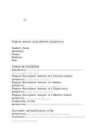11
Program analysis using different perspectives
Student's Name
Institution
Course
Professor
Date
TABLE OF CONTENTS
Introduction…………………………………………………………
…………………………
Program Description/ Analysis of a Classical Liberal
perspective…………………………
Program Description/ Analysis of a Radical
perspective……………………………………
Program Description/ Analysis of a Conservative
perspective……………………………..
Program Description/ Analysis of a Mordern Liberal
perspective...………………………
Comparisons of four
perspectives…………………………………………………………
…
Assessment and modifications of the
perspectives………………………………………….
Conclusion……………………………………………………………
………………………..
 