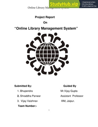 Online Library Management System
Project Report
On
“Online Library Management System”
Submitted By: Guided By
1. Bhupendra Mr.Vijay Gupta
2. Shraddha Panwar Assistant Professor
3. Vijay Vaishnav IIIM, Jaipur.
Team Number:-
 