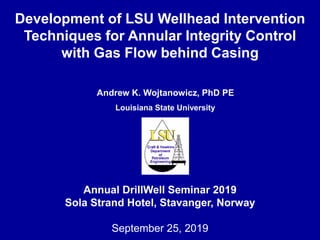 Andrew K. Wojtanowicz, PhD PE
Louisiana State University
Annual DrillWell Seminar 2019
Sola Strand Hotel, Stavanger, Norway
September 25, 2019
Development of LSU Wellhead Intervention
Techniques for Annular Integrity Control
with Gas Flow behind Casing
 