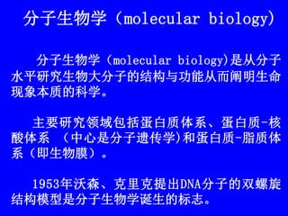 分子生物学（molecular biology)
分子生物学（molecular biology)是从分子
水平研究生物大分子的结构与功能从而阐明生命
现象本质的科学。
主要研究领域包括蛋白质体系、蛋白质-核
酸体系 （中心是分子遗传学)和蛋白质-脂质体
系（即生物膜）。
1953年沃森、克里克提出DNA分子的双螺旋
结构模型是分子生物学诞生的标志。
 