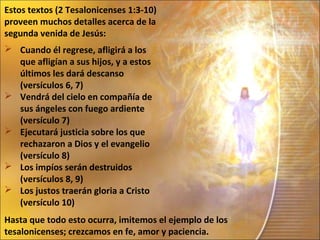 Estos textos (2 Tesalonicenses 1:3-10)
proveen muchos detalles acerca de la
segunda venida de Jesús:
 Cuando él regrese, afligirá a los
  que afligían a sus hijos, y a estos
  últimos les dará descanso
  (versículos 6, 7)
 Vendrá del cielo en compañía de
  sus ángeles con fuego ardiente
  (versículo 7)
 Ejecutará justicia sobre los que
  rechazaron a Dios y el evangelio
  (versículo 8)
 Los impíos serán destruidos
  (versículos 8, 9)
 Los justos traerán gloria a Cristo
  (versículo 10)
Hasta que todo esto ocurra, imitemos el ejemplo de los
tesalonicenses; crezcamos en fe, amor y paciencia.
 