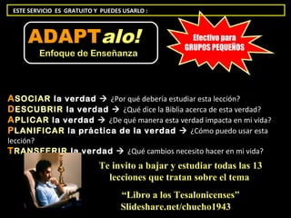 ESTE SERVICIO ES GRATUITO Y PUEDES USARLO :



     ADAPTalo!                                      Efectivo para
                                                  GRUPOS PEQUEÑOS
         Enfoque de Enseñanza




A SOCIAR la verdad  ¿Por qué debería estudiar esta lección?
D ESCUBRIR la verdad  ¿Qué dice la Biblia acerca de esta verdad?
A PLICAR la verdad  ¿De qué manera esta verdad impacta en mi vida?
P LANIFICAR la práctica de la verdad  ¿Cómo puedo usar esta
lección?
T RANSFERIR la verdad  ¿Qué cambios necesito hacer en mi vida?
                            Te invito a bajar y estudiar todas las 13
                              lecciones que tratan sobre el tema
                                   “Libro a los Tesalonicenses”
                                   Slideshare.net/chucho1943
 