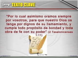 “Por lo cual asimismo oramos siempre
 por vosotros, para que nuestro Dios os
 tenga por dignos de su llamamiento, y
cumpla todo propósito de bondad y toda
obra de fe con su poder” (2 Tesalonicenses
                  1:11)
 