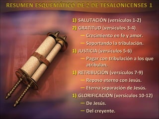 1) SALUTACIÓN (versículos 1-2)
2) GRATITUD (versículos 3-4)
    — Crecimiento en fe y amor.
    — Soportando la tribulación.
1) JUSTICIA (versículos 5-6)
    — Pagar con tribulación a los que
      atribulan.
1) RETRIBUCIÓN (versículos 7-9)
    — Reposo eterno con Jesús.
    — Eterna separación de Jesús.
1) GLORIFICACIÓN (versículos 10-12)
    — De Jesús.
    — Del creyente.
 