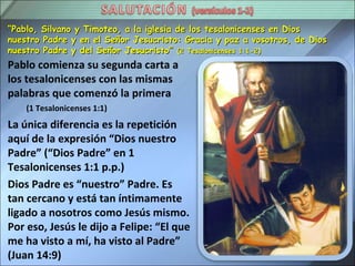 “Pablo, Silvano y Timoteo, a la iglesia de los tesalonicenses en Dios
nuestro Padre y en el Señor Jesucristo: Gracia y paz a vosotros, de Dios
nuestro Padre y del Señor Jesucristo” (2 Tesalonicenses 1:1-2)
Pablo comienza su segunda carta a
los tesalonicenses con las mismas
palabras que comenzó la primera
    (1 Tesalonicenses 1:1)
La única diferencia es la repetición
aquí de la expresión “Dios nuestro
Padre” (“Dios Padre” en 1
Tesalonicenses 1:1 p.p.)
Dios Padre es “nuestro” Padre. Es
tan cercano y está tan íntimamente
ligado a nosotros como Jesús mismo.
Por eso, Jesús le dijo a Felipe: “El que
me ha visto a mí, ha visto al Padre”
(Juan 14:9)
 