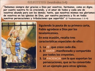 “Debemos siempre dar gracias a Dios por vosotros, hermanos, como es digno,
por cuanto vuestra fe va creciendo, y el amor de todos y cada uno de
vosotros abunda para con los demás; tanto, que nosotros mismos nos gloriamos
de vosotros en las iglesias de Dios, por vuestra paciencia y fe en todas
vuestras persecuciones y tribulaciones que soportáis” (2 Tesalonicenses 1:3-4)


                              Siguiendo la pauta de su primera carta,
                              Pablo agradece a Dios por los
                              tesalonicenses.
                              En esta ocasión, resalta tres
                              características especiales de ellos:
                              1. La FE, que crece cada día.
                              2. El AMOR, manifestado y compartido
                                 por todos los creyentes.
                              3. La PACIENCIA con la que soportan las
                                 persecuciones, que se ha convertido
                                 en un ejemplo para otras iglesias.
 