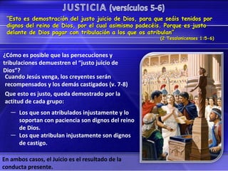 “Esto es demostración del justo juicio de Dios, para que seáis tenidos por
 dignos del reino de Dios, por el cual asimismo padecéis. Porque es justo
 delante de Dios pagar con tribulación a los que os atribulan”
                                                        (2 Tesalonicenses 1:5-6)


¿Cómo es posible que las persecuciones y
tribulaciones demuestren el “justo juicio de
Dios”?
 Cuando Jesús venga, los creyentes serán
 recompensados y los demás castigados (v. 7-8)
 Que esto es justo, queda demostrado por la
 actitud de cada grupo:
   — Los que son atribulados injustamente y lo
     soportan con paciencia son dignos del reino
     de Dios.
   — Los que atribulan injustamente son dignos
     de castigo.

En ambos casos, el Juicio es el resultado de la
conducta presente.
 
