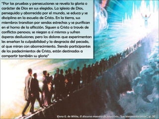 “Por las pruebas yypersecuciones se revela la gloria o
 “Por las pruebas persecuciones se revela la gloria o
carácter de Dios en sus elegidos. La iglesia de Dios,
 carácter de Dios en sus elegidos. La iglesia de Dios,
perseguida yyaborrecida por el mundo, se educa yyse
 perseguida aborrecida por el mundo, se educa se
disciplina en la escuela de Cristo. En la tierra, sus
 disciplina en la escuela de Cristo. En la tierra, sus
miembros transitan por sendas estrechas yyse purifican
 miembros transitan por sendas estrechas se purifican
en el homo de la aflicción. Siguen a Cristo a través de
 en el homo de la aflicción. Siguen a Cristo a través de
conflictos penosos; se niegan a sí mismos yysufren
 conflictos penosos; se niegan a sí mismos sufren
ásperas desilusiones; pero los dolores que experimentan
 ásperas desilusiones; pero los dolores que experimentan
les enseñan la culpabilidad yyla desgracia del pecado,
 les enseñan la culpabilidad la desgracia del pecado,
al que miran con aborrecimiento. Siendo participantes
 al que miran con aborrecimiento. Siendo participantes
de los padecimientos de Cristo, están destinados a
 de los padecimientos de Cristo, están destinados a
compartir también su gloria”
 compartir también su gloria”




                                  Elena G. de White, El discurso maestro de Jesucristo, “Las bienaventuranzas”, p. 30
 