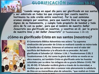 “cuando venga en aquel día para ser glorificado en sus santos
   y ser admirado en todos los que creyeron (por cuanto nuestro
   testimonio ha sido creído entre vosotros). Por lo cual asimismo
   oramos siempre por vosotros, para que nuestro Dios os tenga por
   dignos de su llamamiento, y cumpla todo propósito de bondad y toda
   obra de fe con su poder, para que el nombre de nuestro Señor
   Jesucristo sea glorificado en vosotros, y vosotros en él, por la gracia
   de nuestro Dios y del Señor Jesucristo” (2 Tesalonicenses 1:10-12)

¿Cómo es glorificado Cristo en sus santos (nosotros)?
              El Comentario Bíblico Adventista nos aclara: “La suprema
              vindicación del proceder de Cristo se realizará cuando se reúna toda
              la familia de sus santos. Entonces el universo verá el valor del
              sacrificio del Redentor y la eficacia de su proceder. Así será
              glorificado el Salvador (cf. Gálatas 1:24; 1 Tesalonicenses 2:20; 2
              Tesalonicenses 1:4). Así como la gloria del artista se revela en su
              obra maestra, así también Cristo es glorificado ante las huestes
              celestiales por su obra: los milagros de su gracia (Mateo 13:43; TM
              18, 49-50). El Salvador recibirá gloria a través de la eternidad, a
              medida que sus santos den a conocer más plenamente la sabiduría
              de Dios en su maravilloso plan de salvación, "que realizó en Cristo
 