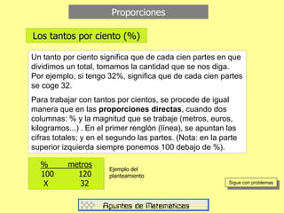 Los tantos por ciento (%)
Proporciones
Un tanto por ciento significa que de cada cien partes en que
dividimos un total, tomamos la cantidad que se nos diga.
Por ejemplo, si tengo 32%, significa que de cada cien partes
se coge 32.
Para trabajar con tantos por cientos, se procede de igual
manera que en las proporciones directas, cuando dos
columnas: % y la magnitud que se trabaje (metros, euros,
kilogramos...) . En el primer renglón (línea), se apuntan las
cifras totales; y en el segundo las partes. (Nota: en la parte
superior izquierda siempre ponemos 100 debajo de %).
Sigue con problemas
% metros
100 120
X 32
Ejemplo del
planteamiento
 