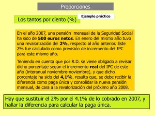 Proporciones
Los tantos por ciento (%)
Ejemplo práctico
En el año 2007, una pensión mensual de la Seguridad Social
ha sido de 500 euros netos. En enero del mismo año tuvo
una revalorización del 2%, respecto al año anterior. Este
2% fue calculado como previsión de incremento del IPC
para este mismo año.
Teniendo en cuenta que por R.D. se viene obligado a revisar
dicho porcentaje según el incremento real del IPC de este
año (interanual noviembre-noviembre), y que dicho
porcentaje ha sido del 4,1%, resulta que, se debe recibir la
diferencia como paga única y consolidar la nueva pensión
mensual, de cara a la revalorización del próximo año 2008.
Hay que sustituir el 2% por el 4.1% de lo cobrado en 2007, y
hallar la diferencia para calcular la paga única.
 
