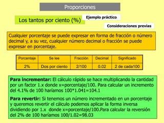 Proporciones
Los tantos por ciento (%)
Porcentaje Se lee Fracción Decimal Significado
2% Dos por ciento 2/100 0.02 2 de cada100
Cualquier porcentaje se puede expresar en forma de fracción o número
decimal y, a su vez, cualquier número decimal o fracción se puede
expresar en porcentaje.
Consideraciones previas
Para incrementar: El cálculo rápido se hace multiplicando la cantidad
por un factor 1.x donde x=porcentaje/100. Para calcular un incremento
del 4.1% de 100 haríamos 100*1.041=104.1
Para revertir: Si tenemos un número incrementado en un porcentaje
y queremos revertir el cálculo podemos aplicar la forma inversa
dividiendo por 1.x donde x=porcentaje/100.Para calcular la reversión
del 2% de 100 haríamos 100/1.02=98.03
Ejemplo práctico
 