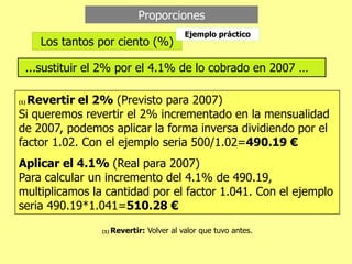 Proporciones
Los tantos por ciento (%)
...sustituir el 2% por el 4.1% de lo cobrado en 2007 …
(1) Revertir el 2% (Previsto para 2007)
Si queremos revertir el 2% incrementado en la mensualidad
de 2007, podemos aplicar la forma inversa dividiendo por el
factor 1.02. Con el ejemplo seria 500/1.02=490.19 €
Aplicar el 4.1% (Real para 2007)
Para calcular un incremento del 4.1% de 490.19,
multiplicamos la cantidad por el factor 1.041. Con el ejemplo
seria 490.19*1.041=510.28 €
Ejemplo práctico
(1) Revertir: Volver al valor que tuvo antes.
 
