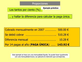 Proporciones
… y hallar la diferencia para calcular la paga única.
Cobrado mensualmente en 2007 …………… 500.00 €
Se debió cobrar ………………………………….. 510.28 €
Diferencia mensual ……………………………. 10.28 €
Por 14 pagas al año (PAGA ÚNICA) …… 143.92 €
Los tantos por ciento (%)
Este ejemplo se hace con una mensualidad líquida. Se puede hacer igualmente
con una mensualidad bruta y se aplicaría la retención que corresponda.
Ejemplo práctico
 