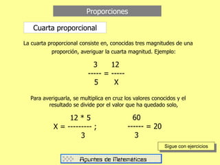 Proporciones
Cuarta proporcional
La cuarta proporcional consiste en, conocidas tres magnitudes de una
proporción, averiguar la cuarta magnitud. Ejemplo:
3 12
----- = -----
5 X
Para averiguarla, se multiplica en cruz los valores conocidos y el
resultado se divide por el valor que ha quedado solo,
12 * 5
X = --------- ;
3
60
------ = 20
3
Sigue con ejercicios
 