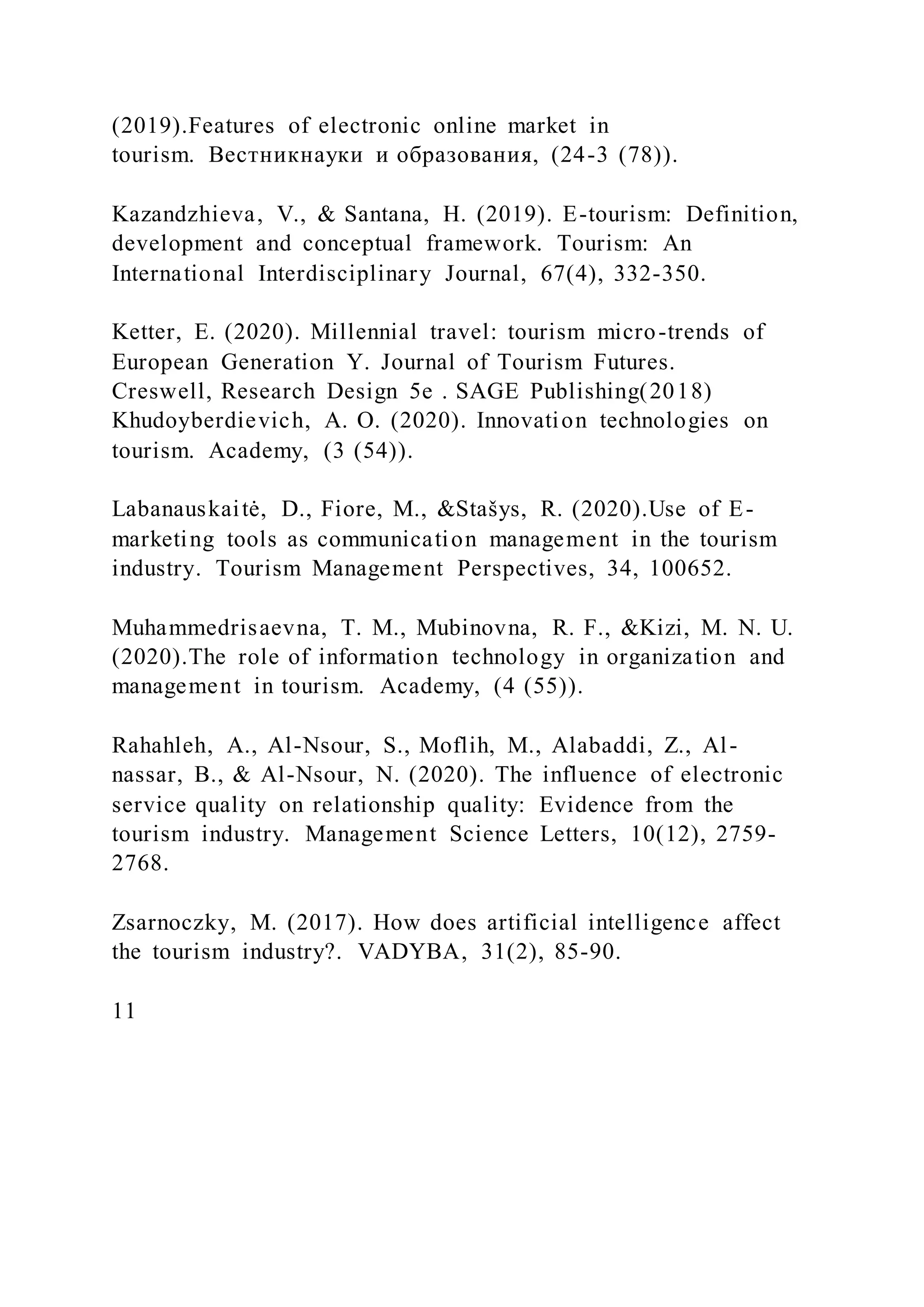 (2019).Features of electronic online market in
tourism. Вестникнауки и образования, (24-3 (78)).
Kazandzhieva, V., & Santana, H. (2019). E-tourism: Definition,
development and conceptual framework. Tourism: An
International Interdisciplinary Journal, 67(4), 332-350.
Ketter, E. (2020). Millennial travel: tourism micro-trends of
European Generation Y. Journal of Tourism Futures.
Creswell, Research Design 5e . SAGE Publishing(2018)
Khudoyberdievich, A. O. (2020). Innovation technologies on
tourism. Academy, (3 (54)).
Labanauskaitė, D., Fiore, M., &Stašys, R. (2020).Use of E-
marketing tools as communication management in the tourism
industry. Tourism Management Perspectives, 34, 100652.
Muhammedrisaevna, T. M., Mubinovna, R. F., &Kizi, M. N. U.
(2020).The role of information technology in organization and
management in tourism. Academy, (4 (55)).
Rahahleh, A., Al-Nsour, S., Moflih, M., Alabaddi, Z., Al-
nassar, B., & Al-Nsour, N. (2020). The influence of electronic
service quality on relationship quality: Evidence from the
tourism industry. Management Science Letters, 10(12), 2759-
2768.
Zsarnoczky, M. (2017). How does artificial intelligence affect
the tourism industry?. VADYBA, 31(2), 85-90.
11
 
