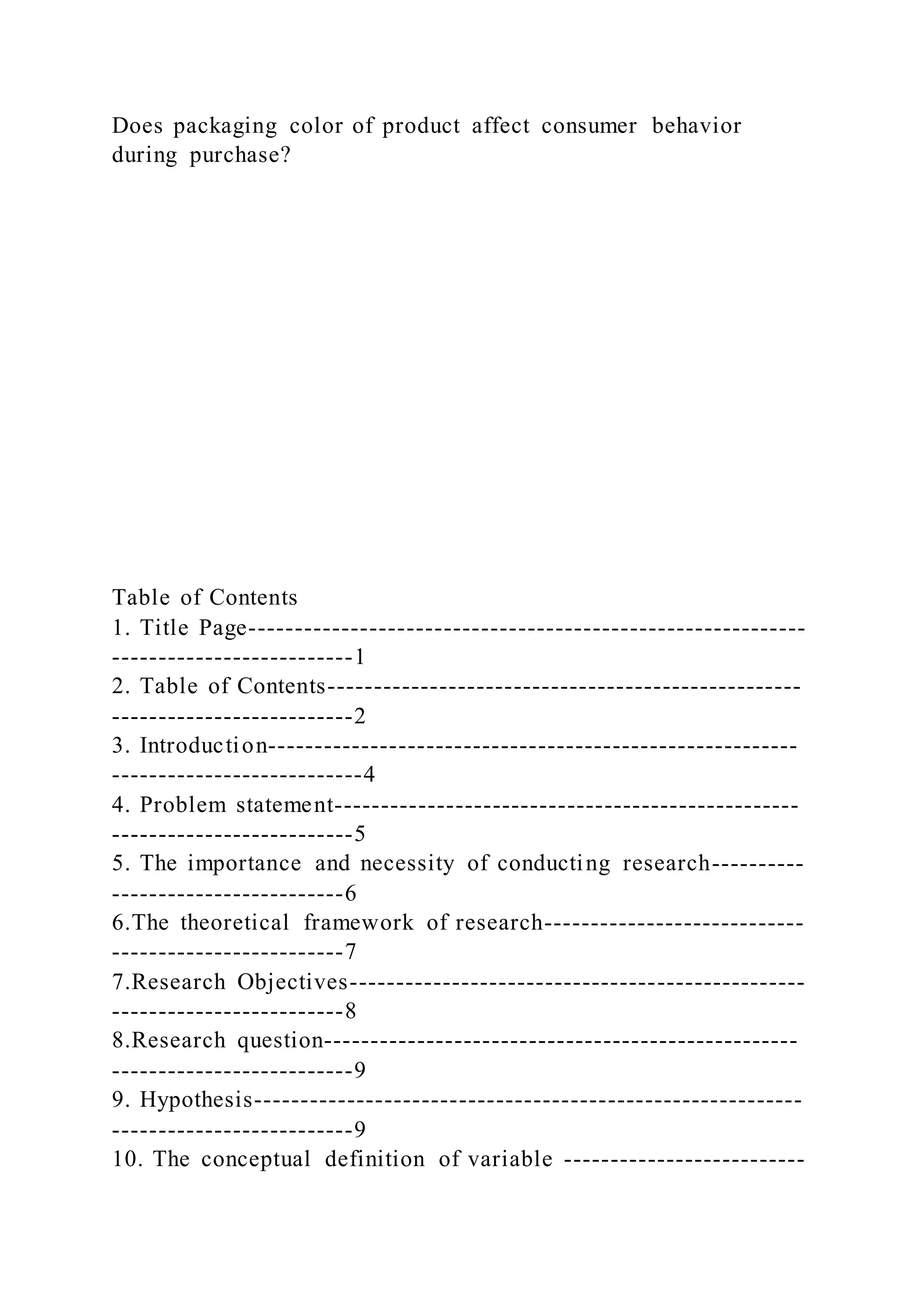 Does packaging color of product affect consumer behavior
during purchase?
Table of Contents
1. Title Page------------------------------------------------------------
--------------------------1
2. Table of Contents---------------------------------------------------
--------------------------2
3. Introduction---------------------------------------------------------
---------------------------4
4. Problem statement--------------------------------------------------
--------------------------5
5. The importance and necessity of conducting research----------
-------------------------6
6.The theoretical framework of research----------------------------
-------------------------7
7.Research Objectives-------------------------------------------------
-------------------------8
8.Research question---------------------------------------------------
--------------------------9
9. Hypothesis-----------------------------------------------------------
--------------------------9
10. The conceptual definition of variable --------------------------
 