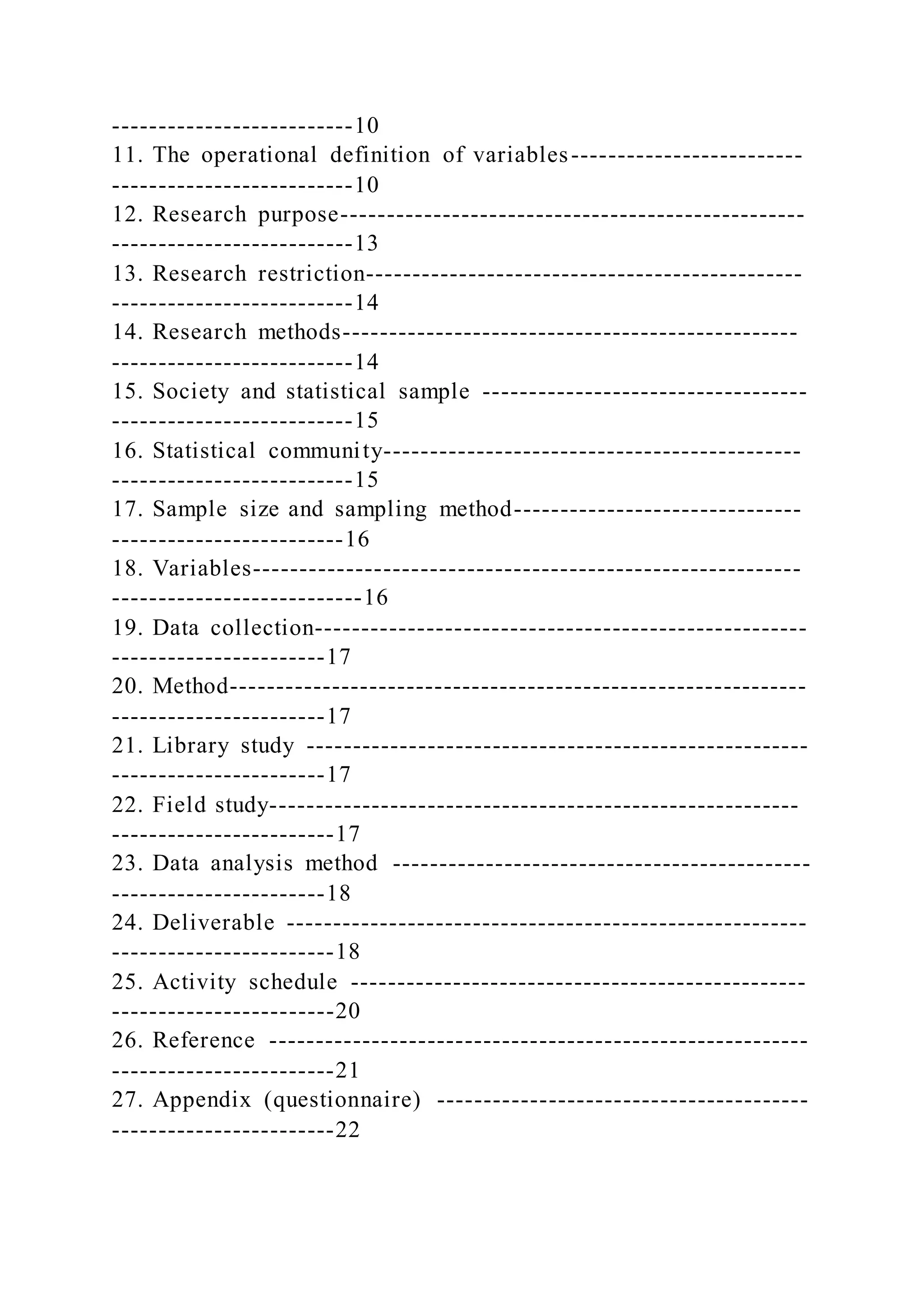 --------------------------10
11. The operational definition of variables-------------------------
--------------------------10
12. Research purpose--------------------------------------------------
--------------------------13
13. Research restriction-----------------------------------------------
--------------------------14
14. Research methods-------------------------------------------------
--------------------------14
15. Society and statistical sample -----------------------------------
--------------------------15
16. Statistical community---------------------------------------------
--------------------------15
17. Sample size and sampling method-------------------------------
-------------------------16
18. Variables-----------------------------------------------------------
---------------------------16
19. Data collection-----------------------------------------------------
-----------------------17
20. Method--------------------------------------------------------------
-----------------------17
21. Library study ------------------------------------------------------
-----------------------17
22. Field study---------------------------------------------------------
------------------------17
23. Data analysis method ---------------------------------------------
-----------------------18
24. Deliverable --------------------------------------------------------
------------------------18
25. Activity schedule -------------------------------------------------
------------------------20
26. Reference ----------------------------------------------------------
------------------------21
27. Appendix (questionnaire) ----------------------------------------
------------------------22
 