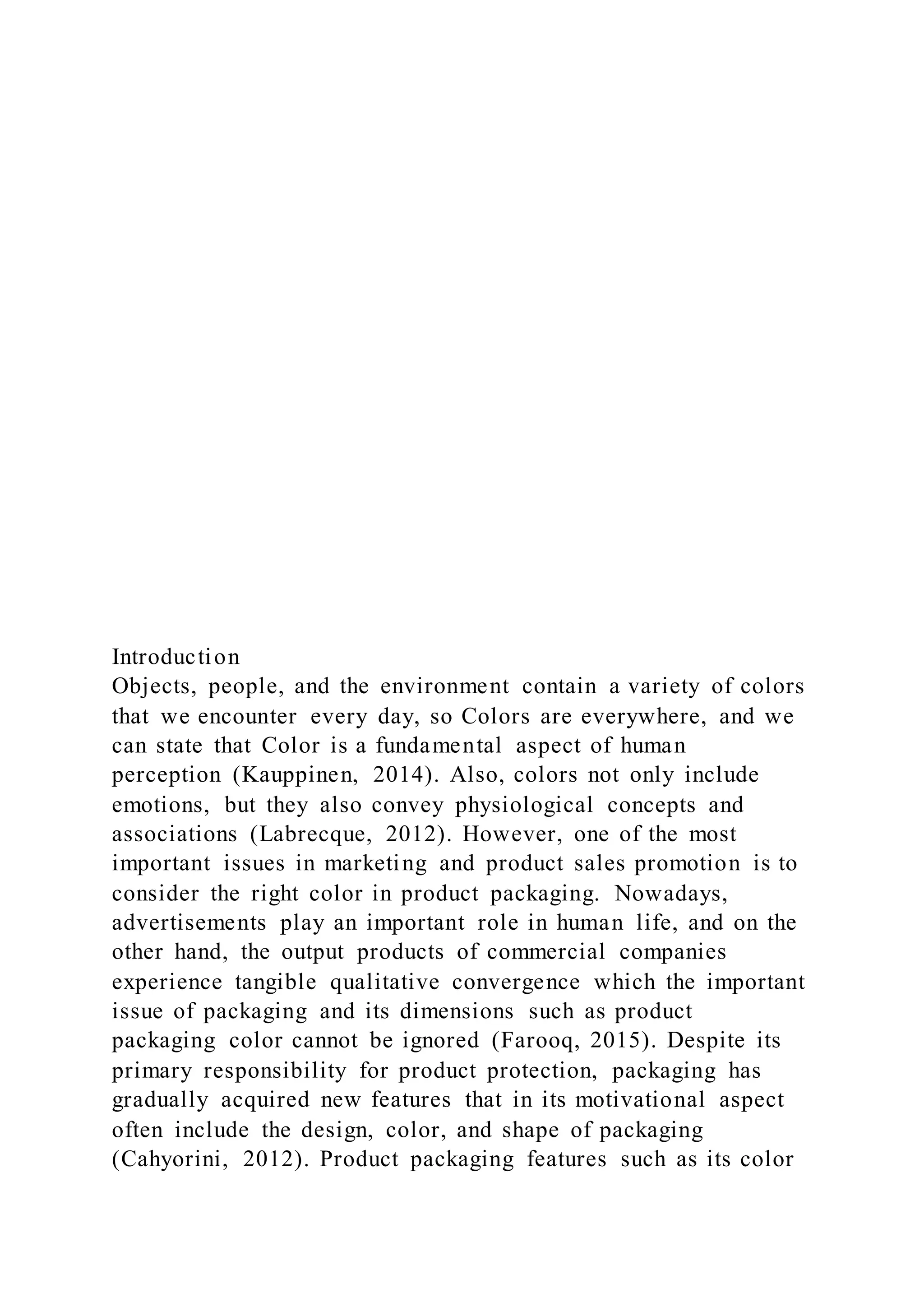 Introduction
Objects, people, and the environment contain a variety of colors
that we encounter every day, so Colors are everywhere, and we
can state that Color is a fundamental aspect of human
perception (Kauppinen, 2014). Also, colors not only include
emotions, but they also convey physiological concepts and
associations (Labrecque, 2012). However, one of the most
important issues in marketing and product sales promotion is to
consider the right color in product packaging. Nowadays,
advertisements play an important role in human life, and on the
other hand, the output products of commercial companies
experience tangible qualitative convergence which the important
issue of packaging and its dimensions such as product
packaging color cannot be ignored (Farooq, 2015). Despite its
primary responsibility for product protection, packaging has
gradually acquired new features that in its motivational aspect
often include the design, color, and shape of packaging
(Cahyorini, 2012). Product packaging features such as its color
 