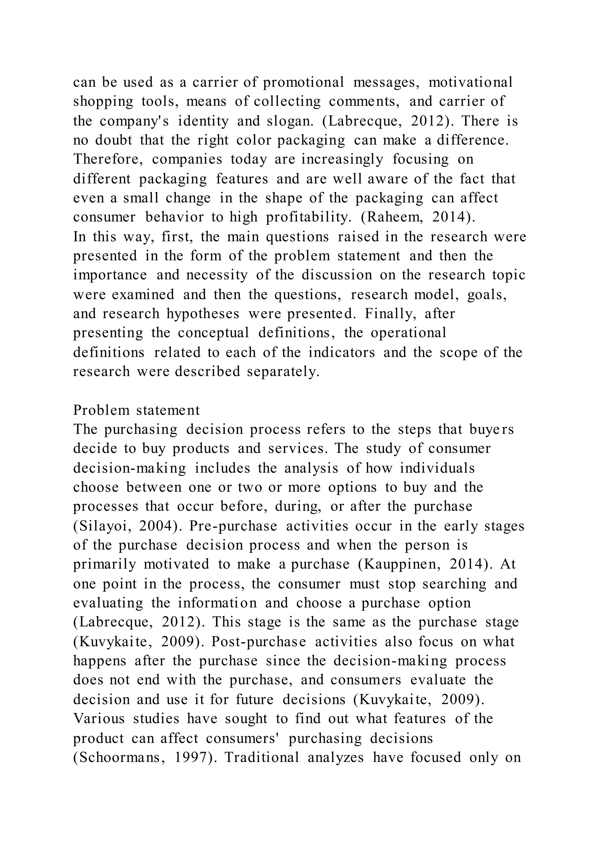 can be used as a carrier of promotional messages, motivational
shopping tools, means of collecting comments, and carrier of
the company's identity and slogan. (Labrecque, 2012). There is
no doubt that the right color packaging can make a difference.
Therefore, companies today are increasingly focusing on
different packaging features and are well aware of the fact that
even a small change in the shape of the packaging can affect
consumer behavior to high profitability. (Raheem, 2014).
In this way, first, the main questions raised in the research were
presented in the form of the problem statement and then the
importance and necessity of the discussion on the research topic
were examined and then the questions, research model, goals,
and research hypotheses were presented. Finally, after
presenting the conceptual definitions, the operational
definitions related to each of the indicators and the scope of the
research were described separately.
Problem statement
The purchasing decision process refers to the steps that buyers
decide to buy products and services. The study of consumer
decision-making includes the analysis of how individuals
choose between one or two or more options to buy and the
processes that occur before, during, or after the purchase
(Silayoi, 2004). Pre-purchase activities occur in the early stages
of the purchase decision process and when the person is
primarily motivated to make a purchase (Kauppinen, 2014). At
one point in the process, the consumer must stop searching and
evaluating the information and choose a purchase option
(Labrecque, 2012). This stage is the same as the purchase stage
(Kuvykaite, 2009). Post-purchase activities also focus on what
happens after the purchase since the decision-making process
does not end with the purchase, and consumers evaluate the
decision and use it for future decisions (Kuvykaite, 2009).
Various studies have sought to find out what features of the
product can affect consumers' purchasing decisions
(Schoormans, 1997). Traditional analyzes have focused only on
 