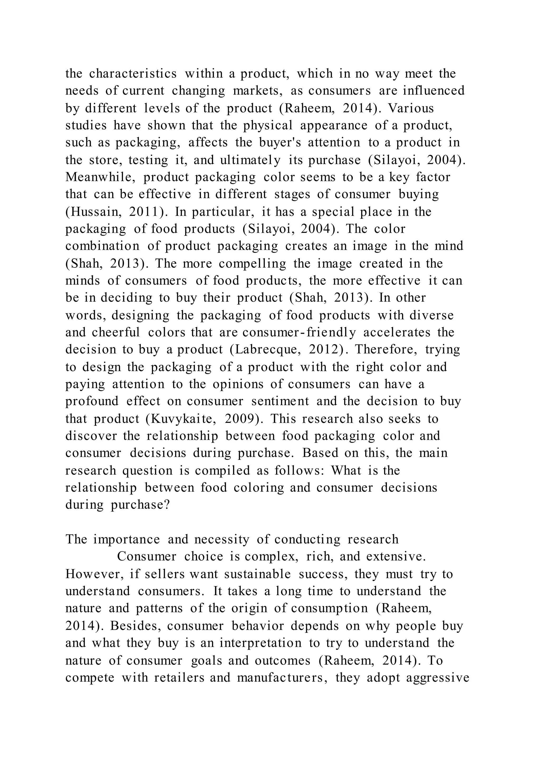 the characteristics within a product, which in no way meet the
needs of current changing markets, as consumers are influenced
by different levels of the product (Raheem, 2014). Various
studies have shown that the physical appearance of a product,
such as packaging, affects the buyer's attention to a product in
the store, testing it, and ultimately its purchase (Silayoi, 2004).
Meanwhile, product packaging color seems to be a key factor
that can be effective in different stages of consumer buying
(Hussain, 2011). In particular, it has a special place in the
packaging of food products (Silayoi, 2004). The color
combination of product packaging creates an image in the mind
(Shah, 2013). The more compelling the image created in the
minds of consumers of food products, the more effective it can
be in deciding to buy their product (Shah, 2013). In other
words, designing the packaging of food products with diverse
and cheerful colors that are consumer-friendly accelerates the
decision to buy a product (Labrecque, 2012). Therefore, trying
to design the packaging of a product with the right color and
paying attention to the opinions of consumers can have a
profound effect on consumer sentiment and the decision to buy
that product (Kuvykaite, 2009). This research also seeks to
discover the relationship between food packaging color and
consumer decisions during purchase. Based on this, the main
research question is compiled as follows: What is the
relationship between food coloring and consumer decisions
during purchase?
The importance and necessity of conducting research
Consumer choice is complex, rich, and extensive.
However, if sellers want sustainable success, they must try to
understand consumers. It takes a long time to understand the
nature and patterns of the origin of consumption (Raheem,
2014). Besides, consumer behavior depends on why people buy
and what they buy is an interpretation to try to understand the
nature of consumer goals and outcomes (Raheem, 2014). To
compete with retailers and manufacturers, they adopt aggressive
 