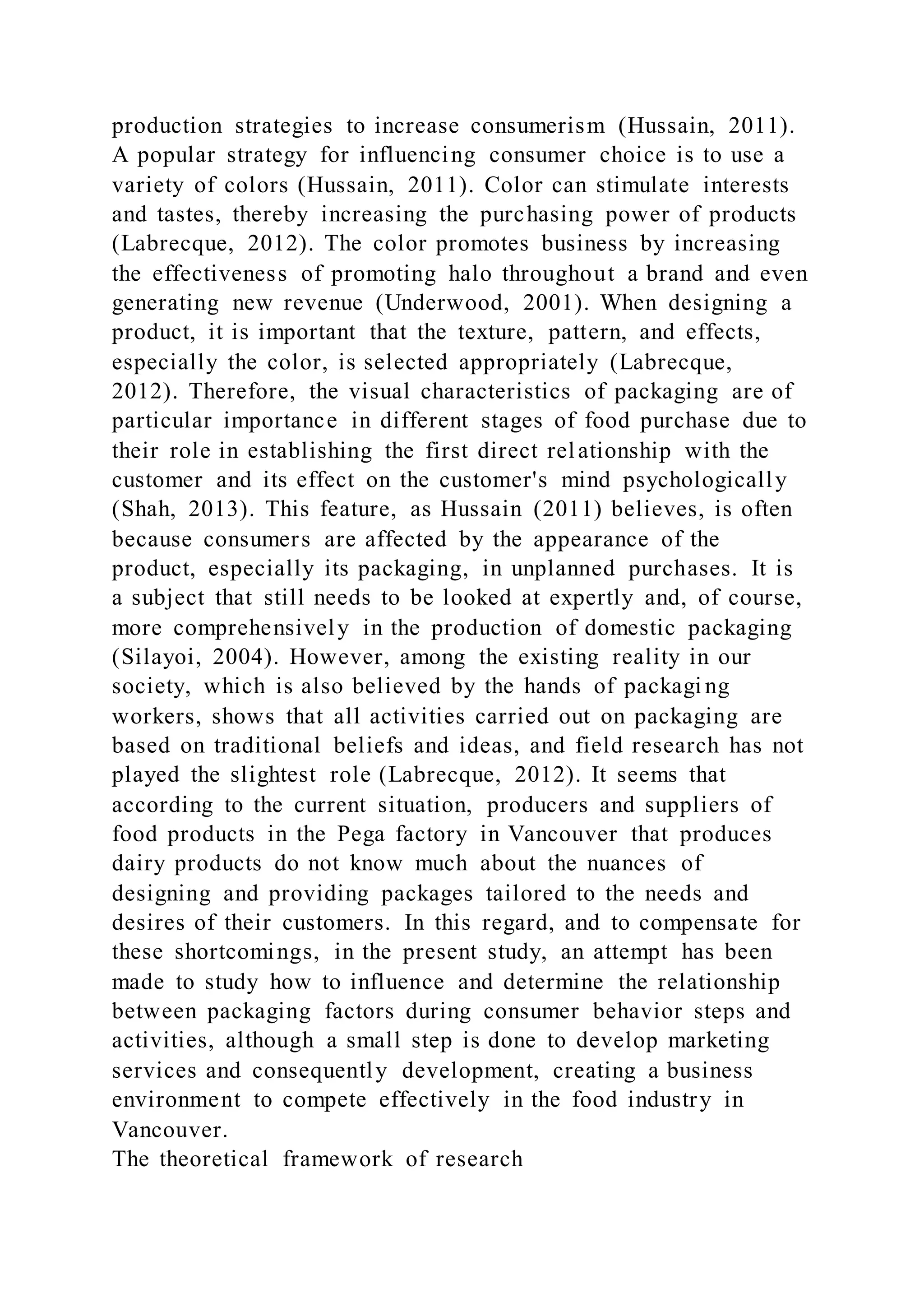 production strategies to increase consumerism (Hussain, 2011).
A popular strategy for influencing consumer choice is to use a
variety of colors (Hussain, 2011). Color can stimulate interests
and tastes, thereby increasing the purchasing power of products
(Labrecque, 2012). The color promotes business by increasing
the effectiveness of promoting halo throughout a brand and even
generating new revenue (Underwood, 2001). When designing a
product, it is important that the texture, pattern, and effects,
especially the color, is selected appropriately (Labrecque,
2012). Therefore, the visual characteristics of packaging are of
particular importance in different stages of food purchase due to
their role in establishing the first direct relationship with the
customer and its effect on the customer's mind psychologically
(Shah, 2013). This feature, as Hussain (2011) believes, is often
because consumers are affected by the appearance of the
product, especially its packaging, in unplanned purchases. It is
a subject that still needs to be looked at expertly and, of course,
more comprehensively in the production of domestic packaging
(Silayoi, 2004). However, among the existing reality in our
society, which is also believed by the hands of packagi ng
workers, shows that all activities carried out on packaging are
based on traditional beliefs and ideas, and field research has not
played the slightest role (Labrecque, 2012). It seems that
according to the current situation, producers and suppliers of
food products in the Pega factory in Vancouver that produces
dairy products do not know much about the nuances of
designing and providing packages tailored to the needs and
desires of their customers. In this regard, and to compensate for
these shortcomings, in the present study, an attempt has been
made to study how to influence and determine the relationship
between packaging factors during consumer behavior steps and
activities, although a small step is done to develop marketing
services and consequently development, creating a business
environment to compete effectively in the food industry in
Vancouver.
The theoretical framework of research
 