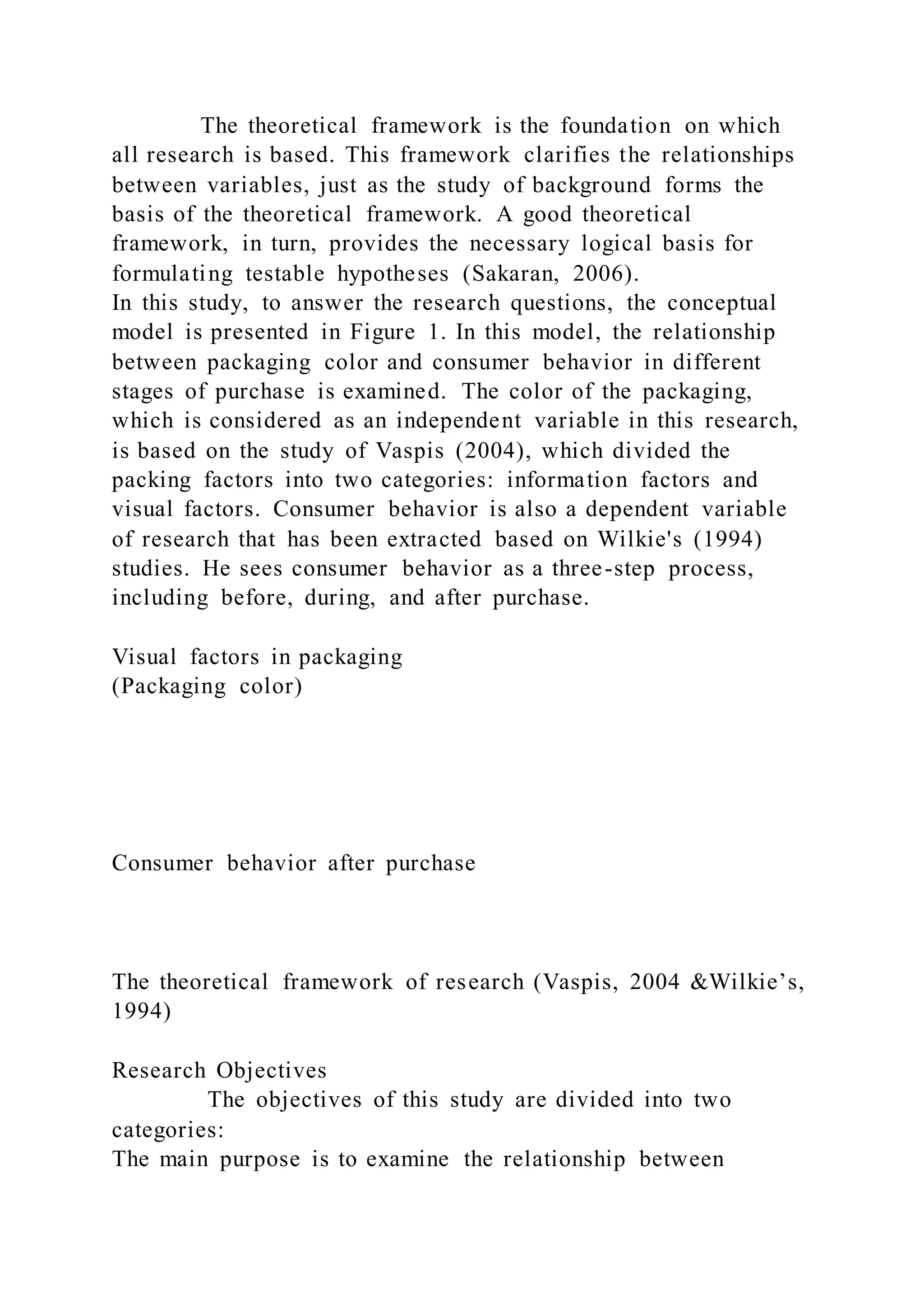 The theoretical framework is the foundation on which
all research is based. This framework clarifies the relationships
between variables, just as the study of background forms the
basis of the theoretical framework. A good theoretical
framework, in turn, provides the necessary logical basis for
formulating testable hypotheses (Sakaran, 2006).
In this study, to answer the research questions, the conceptual
model is presented in Figure 1. In this model, the relationship
between packaging color and consumer behavior in different
stages of purchase is examined. The color of the packaging,
which is considered as an independent variable in this research,
is based on the study of Vaspis (2004), which divided the
packing factors into two categories: information factors and
visual factors. Consumer behavior is also a dependent variable
of research that has been extracted based on Wilkie's (1994)
studies. He sees consumer behavior as a three-step process,
including before, during, and after purchase.
Visual factors in packaging
(Packaging color)
Consumer behavior after purchase
The theoretical framework of research (Vaspis, 2004 &Wilkie’s,
1994)
Research Objectives
The objectives of this study are divided into two
categories:
The main purpose is to examine the relationship between
 