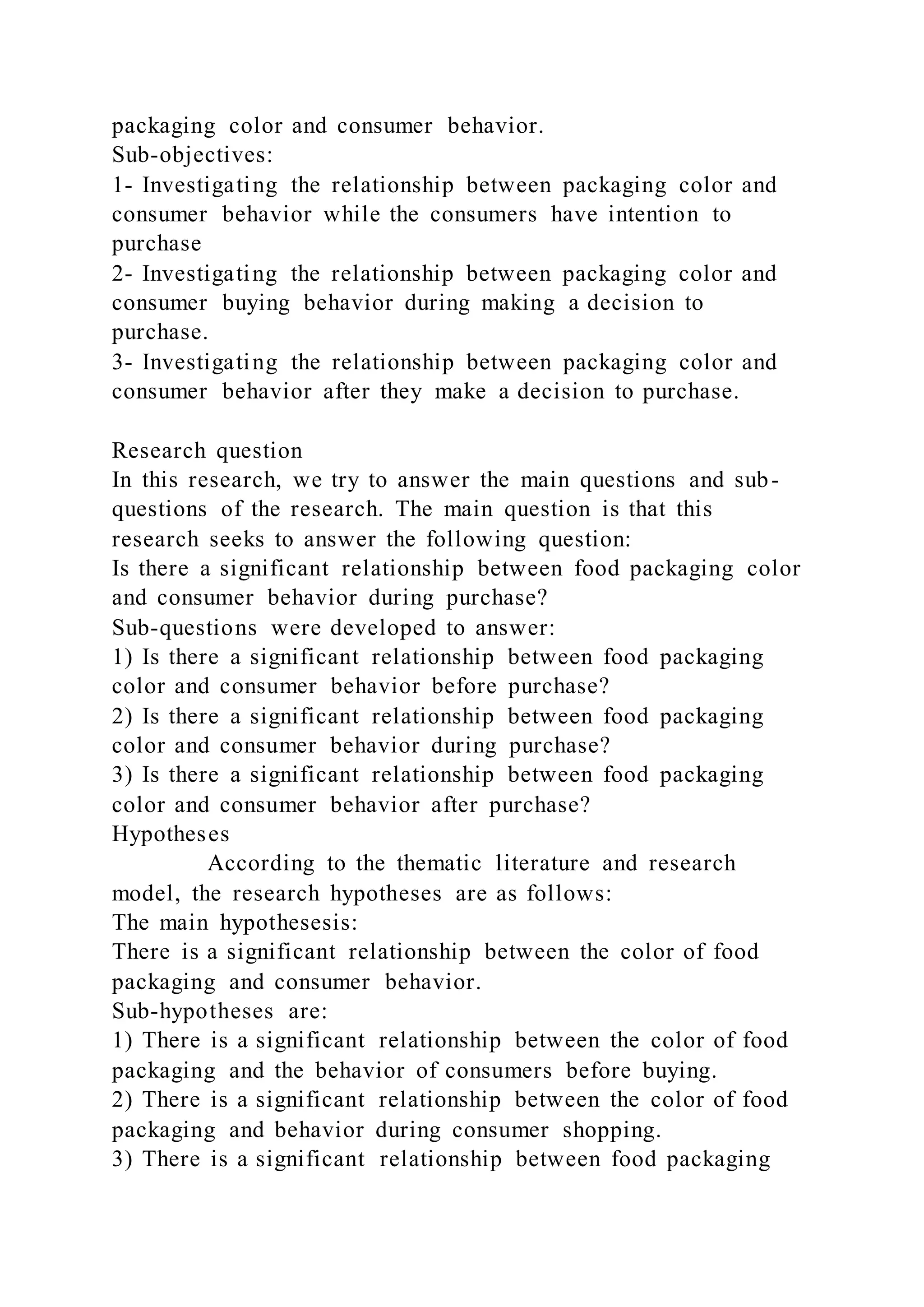 packaging color and consumer behavior.
Sub-objectives:
1- Investigating the relationship between packaging color and
consumer behavior while the consumers have intention to
purchase
2- Investigating the relationship between packaging color and
consumer buying behavior during making a decision to
purchase.
3- Investigating the relationship between packaging color and
consumer behavior after they make a decision to purchase.
Research question
In this research, we try to answer the main questions and sub-
questions of the research. The main question is that this
research seeks to answer the following question:
Is there a significant relationship between food packaging color
and consumer behavior during purchase?
Sub-questions were developed to answer:
1) Is there a significant relationship between food packaging
color and consumer behavior before purchase?
2) Is there a significant relationship between food packaging
color and consumer behavior during purchase?
3) Is there a significant relationship between food packaging
color and consumer behavior after purchase?
Hypotheses
According to the thematic literature and research
model, the research hypotheses are as follows:
The main hypothesesis:
There is a significant relationship between the color of food
packaging and consumer behavior.
Sub-hypotheses are:
1) There is a significant relationship between the color of food
packaging and the behavior of consumers before buying.
2) There is a significant relationship between the color of food
packaging and behavior during consumer shopping.
3) There is a significant relationship between food packaging
 