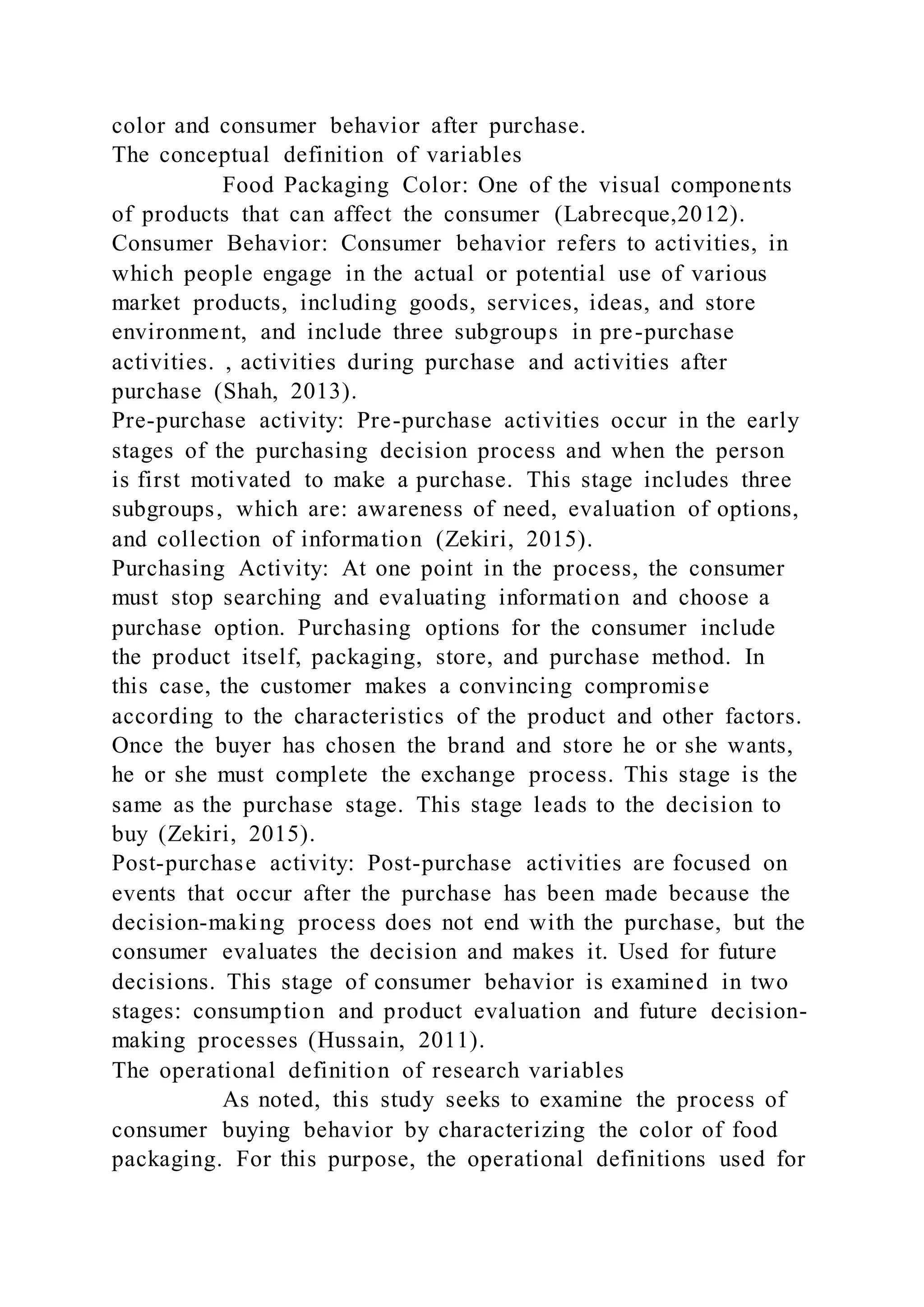 color and consumer behavior after purchase.
The conceptual definition of variables
Food Packaging Color: One of the visual components
of products that can affect the consumer (Labrecque,2012).
Consumer Behavior: Consumer behavior refers to activities, in
which people engage in the actual or potential use of various
market products, including goods, services, ideas, and store
environment, and include three subgroups in pre-purchase
activities. , activities during purchase and activities after
purchase (Shah, 2013).
Pre-purchase activity: Pre-purchase activities occur in the early
stages of the purchasing decision process and when the person
is first motivated to make a purchase. This stage includes three
subgroups, which are: awareness of need, evaluation of options,
and collection of information (Zekiri, 2015).
Purchasing Activity: At one point in the process, the consumer
must stop searching and evaluating information and choose a
purchase option. Purchasing options for the consumer include
the product itself, packaging, store, and purchase method. In
this case, the customer makes a convincing compromise
according to the characteristics of the product and other factors.
Once the buyer has chosen the brand and store he or she wants,
he or she must complete the exchange process. This stage is the
same as the purchase stage. This stage leads to the decision to
buy (Zekiri, 2015).
Post-purchase activity: Post-purchase activities are focused on
events that occur after the purchase has been made because the
decision-making process does not end with the purchase, but the
consumer evaluates the decision and makes it. Used for future
decisions. This stage of consumer behavior is examined in two
stages: consumption and product evaluation and future decision-
making processes (Hussain, 2011).
The operational definition of research variables
As noted, this study seeks to examine the process of
consumer buying behavior by characterizing the color of food
packaging. For this purpose, the operational definitions used for
 