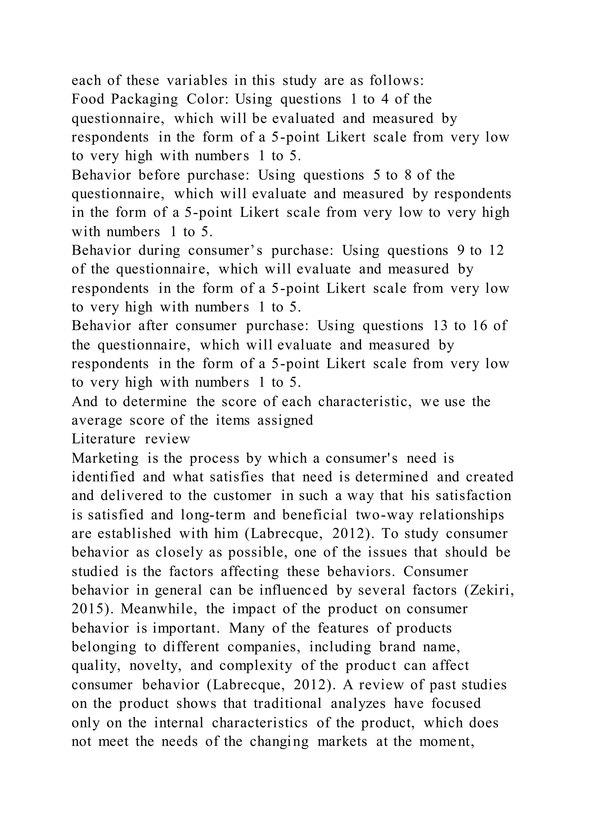 each of these variables in this study are as follows:
Food Packaging Color: Using questions 1 to 4 of the
questionnaire, which will be evaluated and measured by
respondents in the form of a 5-point Likert scale from very low
to very high with numbers 1 to 5.
Behavior before purchase: Using questions 5 to 8 of the
questionnaire, which will evaluate and measured by respondents
in the form of a 5-point Likert scale from very low to very high
with numbers 1 to 5.
Behavior during consumer’s purchase: Using questions 9 to 12
of the questionnaire, which will evaluate and measured by
respondents in the form of a 5-point Likert scale from very low
to very high with numbers 1 to 5.
Behavior after consumer purchase: Using questions 13 to 16 of
the questionnaire, which will evaluate and measured by
respondents in the form of a 5-point Likert scale from very low
to very high with numbers 1 to 5.
And to determine the score of each characteristic, we use the
average score of the items assigned
Literature review
Marketing is the process by which a consumer's need is
identified and what satisfies that need is determined and created
and delivered to the customer in such a way that his satisfaction
is satisfied and long-term and beneficial two-way relationships
are established with him (Labrecque, 2012). To study consumer
behavior as closely as possible, one of the issues that should be
studied is the factors affecting these behaviors. Consumer
behavior in general can be influenced by several factors (Zekiri,
2015). Meanwhile, the impact of the product on consumer
behavior is important. Many of the features of products
belonging to different companies, including brand name,
quality, novelty, and complexity of the product can affect
consumer behavior (Labrecque, 2012). A review of past studies
on the product shows that traditional analyzes have focused
only on the internal characteristics of the product, which does
not meet the needs of the changing markets at the moment,
 