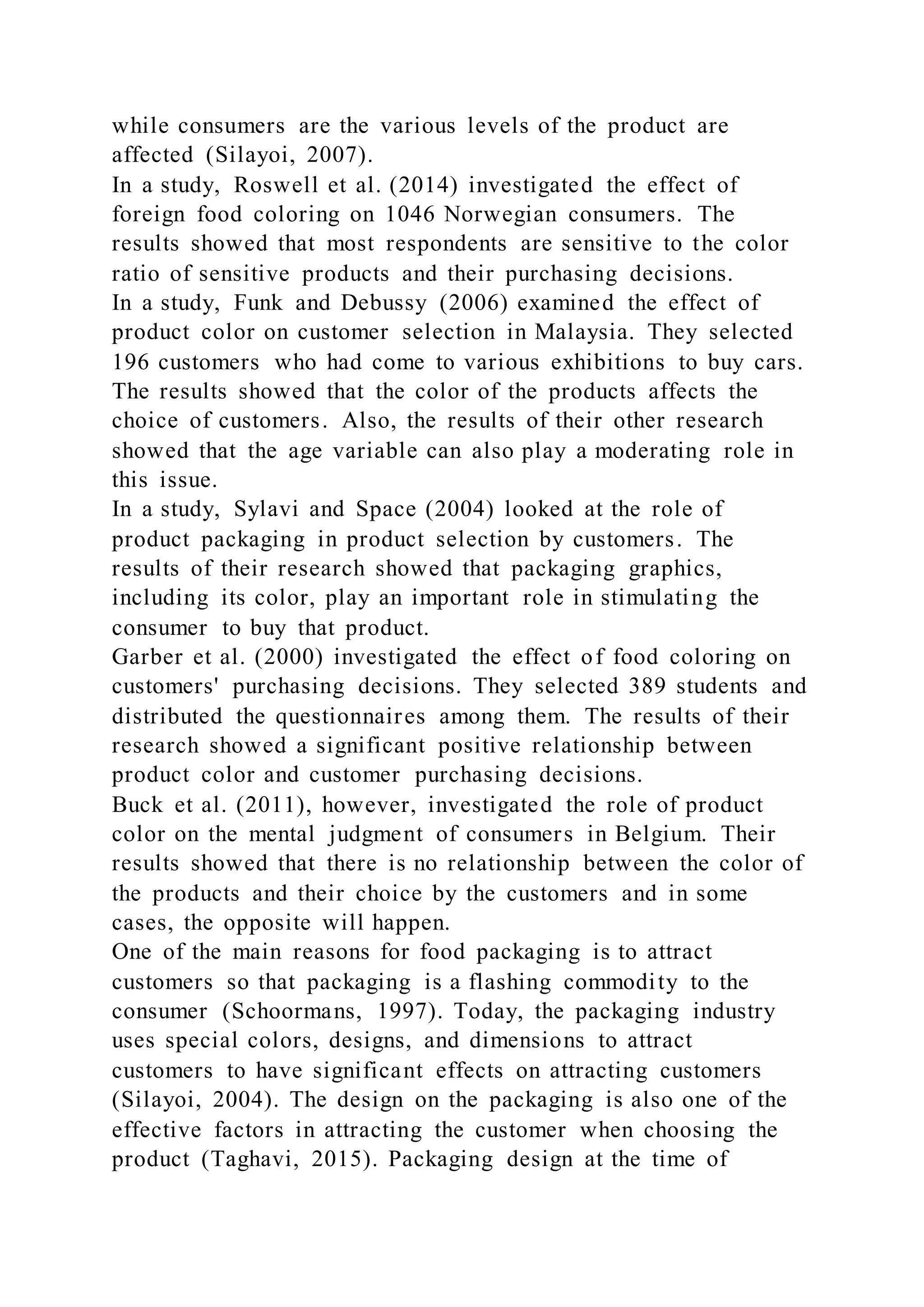while consumers are the various levels of the product are
affected (Silayoi, 2007).
In a study, Roswell et al. (2014) investigated the effect of
foreign food coloring on 1046 Norwegian consumers. The
results showed that most respondents are sensitive to the color
ratio of sensitive products and their purchasing decisions.
In a study, Funk and Debussy (2006) examined the effect of
product color on customer selection in Malaysia. They selected
196 customers who had come to various exhibitions to buy cars.
The results showed that the color of the products affects the
choice of customers. Also, the results of their other research
showed that the age variable can also play a moderating role in
this issue.
In a study, Sylavi and Space (2004) looked at the role of
product packaging in product selection by customers. The
results of their research showed that packaging graphics,
including its color, play an important role in stimulating the
consumer to buy that product.
Garber et al. (2000) investigated the effect of food coloring on
customers' purchasing decisions. They selected 389 students and
distributed the questionnaires among them. The results of their
research showed a significant positive relationship between
product color and customer purchasing decisions.
Buck et al. (2011), however, investigated the role of product
color on the mental judgment of consumers in Belgium. Their
results showed that there is no relationship between the color of
the products and their choice by the customers and in some
cases, the opposite will happen.
One of the main reasons for food packaging is to attract
customers so that packaging is a flashing commodity to the
consumer (Schoormans, 1997). Today, the packaging industry
uses special colors, designs, and dimensions to attract
customers to have significant effects on attracting customers
(Silayoi, 2004). The design on the packaging is also one of the
effective factors in attracting the customer when choosing the
product (Taghavi, 2015). Packaging design at the time of
 