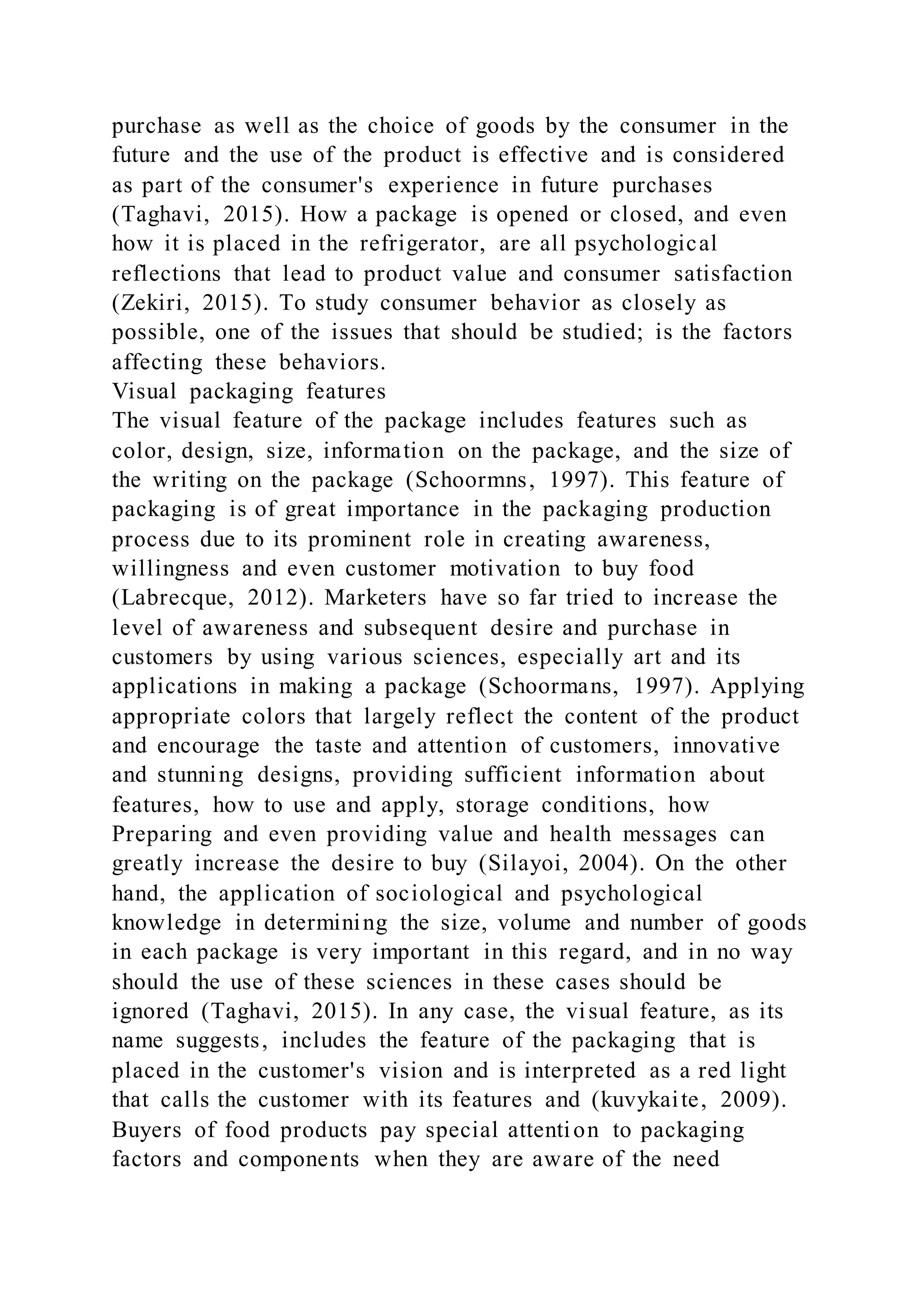 purchase as well as the choice of goods by the consumer in the
future and the use of the product is effective and is considered
as part of the consumer's experience in future purchases
(Taghavi, 2015). How a package is opened or closed, and even
how it is placed in the refrigerator, are all psychological
reflections that lead to product value and consumer satisfaction
(Zekiri, 2015). To study consumer behavior as closely as
possible, one of the issues that should be studied; is the factors
affecting these behaviors.
Visual packaging features
The visual feature of the package includes features such as
color, design, size, information on the package, and the size of
the writing on the package (Schoormns, 1997). This feature of
packaging is of great importance in the packaging production
process due to its prominent role in creating awareness,
willingness and even customer motivation to buy food
(Labrecque, 2012). Marketers have so far tried to increase the
level of awareness and subsequent desire and purchase in
customers by using various sciences, especially art and its
applications in making a package (Schoormans, 1997). Applying
appropriate colors that largely reflect the content of the product
and encourage the taste and attention of customers, innovative
and stunning designs, providing sufficient information about
features, how to use and apply, storage conditions, how
Preparing and even providing value and health messages can
greatly increase the desire to buy (Silayoi, 2004). On the other
hand, the application of sociological and psychological
knowledge in determining the size, volume and number of goods
in each package is very important in this regard, and in no way
should the use of these sciences in these cases should be
ignored (Taghavi, 2015). In any case, the visual feature, as its
name suggests, includes the feature of the packaging that is
placed in the customer's vision and is interpreted as a red light
that calls the customer with its features and (kuvykaite, 2009).
Buyers of food products pay special attention to packaging
factors and components when they are aware of the need
 